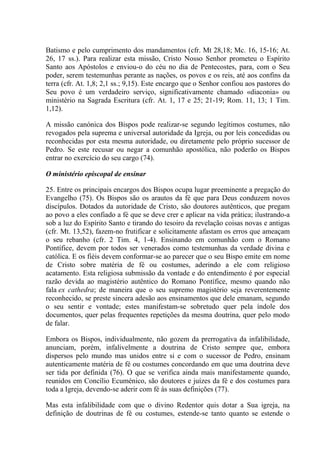 Batismo e pelo cumprimento dos mandamentos (cfr. Mt 28,18; Mc. 16, 15-16; At.
26, 17 ss.). Para realizar esta missão, Cristo Nosso Senhor prometeu o Espírito
Santo aos Apóstolos e enviou-o do céu no dia de Pentecostes, para, com o Seu
poder, serem testemunhas perante as nações, os povos e os reis, até aos confins da
terra (cfr. At. 1,8; 2,1 ss.; 9,15). Este encargo que o Senhor confiou aos pastores do
Seu povo é um verdadeiro serviço, significativamente chamado «diaconia» ou
ministério na Sagrada Escritura (cfr. At. 1, 17 e 25; 21-19; Rom. 11, 13; 1 Tim.
1,12).

A missão canónica dos Bispos pode realizar-se segundo legítimos costumes, não
revogados pela suprema e universal autoridade da Igreja, ou por leis concedidas ou
reconhecidas por esta mesma autoridade, ou diretamente pelo próprio sucessor de
Pedro. Se este recusar ou negar a comunhão apostólica, não poderão os Bispos
entrar no exercício do seu cargo (74).

O ministério episcopal de ensinar

25. Entre os principais encargos dos Bispos ocupa lugar preeminente a pregação do
Evangelho (75). Os Bispos são os arautos da fé que para Deus conduzem novos
discípulos. Dotados da autoridade de Cristo, são doutores autênticos, que pregam
ao povo a eles confiado a fé que se deve crer e aplicar na vida prática; ilustrando-a
sob a luz do Espírito Santo e tirando do tesoiro da revelação coisas novas e antigas
(cfr. Mt. 13,52), fazem-no frutificar e solicitamente afastam os erros que ameaçam
o seu rebanho (cfr. 2 Tim. 4, 1-4). Ensinando em comunhão com o Romano
Pontífice, devem por todos ser venerados como testemunhas da verdade divina e
católica. E os fiéis devem conformar-se ao parecer que o seu Bispo emite em nome
de Cristo sobre matéria de fé ou costumes, aderindo a ele com religioso
acatamento. Esta religiosa submissão da vontade e do entendimento é por especial
razão devida ao magistério autêntico do Romano Pontífice, mesmo quando não
fala ex cathedra; de maneira que o seu supremo magistério seja reverentemente
reconhecido, se preste sincera adesão aos ensinamentos que dele emanam, segundo
o seu sentir e vontade; estes manifestam-se sobretudo quer pela índole dos
documentos, quer pelas frequentes repetições da mesma doutrina, quer pelo modo
de falar.

Embora os Bispos, individualmente, não gozem da prerrogativa da infalibilidade,
anunciam, porém, infalivelmente a doutrina de Cristo sempre que, embora
dispersos pelo mundo mas unidos entre si e com o sucessor de Pedro, ensinam
autenticamente matéria de fé ou costumes concordando em que uma doutrina deve
ser tida por definida (76). O que se verifica ainda mais manifestamente quando,
reunidos em Concílio Ecuménico, são doutores e juízes da fé e dos costumes para
toda a Igreja, devendo-se aderir com fé às suas definições (77).

Mas esta infalibilidade com que o divino Redentor quis dotar a Sua igreja, na
definição de doutrinas de fé ou costumes, estende-se tanto quanto se estende o
 