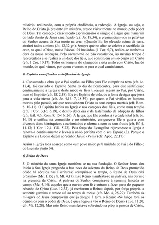 mistério, realizando, com a própria obediência, a redenção. A Igreja, ou seja, o
Reino de Cristo já presente em mistério, cresce visivelmente no mundo pelo poder
de Deus. Tal começo e crescimento exprimem-nos o sangue e a água que manaram
do lado aberto de Jesus crucificado (cfr. Jo. 19,34), e preanunciam-nos as palavras
do Senhor acerca da Sua morte na cruz: «Quando Eu for elevado acima da terra,
atrairei todos a mim» (Jo. 12,32 gr.). Sempre que no altar se celebra o sacrifício da
cruz, na qual «Cristo, nossa Páscoa, foi imolado» (1 Cor. 5,7), realiza-se também a
obra da nossa redenção. Pelo sacramento do pão eucarístico, ao mesmo tempo é
representada e se realiza a unidade dos fiéis, que constituem um só corpo em Cristo
(cfr. 1 Cor. 10,17). Todos os homens são chamados a esta união com Cristo, luz do
mundo, do qual vimos, por quem vivemos, e para o qual caminhamos.

O Espírito santificador e vivificador da Igreja

4. Consumada a obra que o Pai confiou ao Filho para Ele cumprir na terra (cfr. Jo.
17,4), foi enviado o Espírito Santo no dia de Pentecostes, para que santificasse
continuamente a Igreja e deste modo os fiéis tivessem acesso ao Pai, por Cristo,
num só Espírito (cfr. Ef. 2,18). Ele é o Espírito de vida, ou a fonte de água que jorra
para a vida eterna (cfr. Jo. 4,14; 7, 38-39); por quem o Pai vivifica os homens
mortos pelo pecado, até que ressuscite em Cristo os seus corpos mortais (cfr. Rom.
8, 10-11). O Espírito habita na Igreja e nos corações dos fiéis, como num templo
(cfr. 1 Cor. 3,16; 6,19), e dentro deles ora e dá testemunho da adopção de filhos
(cfr. Gál. 4,6; Rom. 8, 15-16. 26). A Igreja, que Ele conduz à verdade total (cfr. Jo.
16,13) e unifica na comunhão e no ministério, enriquece-a Ele e guia-a com
diversos dons hierárquicos e carismáticos e adorna-a com os seus frutos (cfr. Ef. 4,
11-12; 1 Cor. 12,4; Gál. 5,22). Pela força do Evangelho rejuvenesce a Igreja e
renova-a continuamente e leva-a à união perfeita com o seu Esposo (3). Porque o
Espírito e a Esposa dizem ao Senhor Jesus: «Vem» (cfr. Apoc. 22,17)!

Assim a Igreja toda aparece como «um povo unido pela unidade do Pai e do Filho e
do Espírito Santo (4).

O Reino de Deus

5. O mistério da santa Igreja manifesta-se na sua fundação. O Senhor Jesus deu
início à Sua Igreja pregando a boa nova do advento do Reino de Deus prometido
desde há séculos nas Escrituras: «cumpriu-se o tempo, o Reino de Deus está
próximo» (Mc. 1,15; cfr. Mt. 4,17). Este Reino manifesta-se na palavra, nas obras e
na presença de Cristo. A palavra do Senhor compara-se à semente lançada ao
campo (Mc. 4,14): aqueles que a ouvem com fé e entram a fazer parte do pequeno
rebanho de Cristo (Luc. 12,32), já receberam o Reino; depois, por força própria, a
semente germina e cresce até ao tempo da messe (cfr. Mc. 4, 26-29). Também os
milagres de Jesus comprovam que já chegou à terra o Reino: «Se lanço fora os
demónios com o poder de Deus, é que chegou a vós o Reino de Deus» (Luc. 11,20;
cfr. Mt. 12,28). Mas este Reino manifesta-se sobretudo na própria pessoa de Cristo,
 