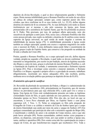 depósito da divina Revelação, o qual se deve religiosamente guardar e fielmente
expor. Desta mesma infalibilidade goza o Romano Pontífice em razão do seu ofício
de cabeça do colégio episcopal, sempre que, como supremo pastor dos fiéis
cristãos, que deve confirmar na fé os seus irmãos (cfr. Lc. 22,32), define alguma
doutrina em matéria de fé ou costumes (78). As suas definições com razão se dizem
irreformáveis por si mesmas e não pelo consenso da Igreja, pois foram
pronunciadas sob a assistência do Espírito Santo, que lhe foi prometida na pessoa
de S. Pedro. Não precisam, por isso, de qualquer alheia aprovação, nem são
suscetíveis de apelação a outro juízo. Pois, nesse caso, o Romano Pontífice não fala
como pessoa privada, mas expõe ou defende a doutrina da fé católica como mestre
supremo da Igreja universal, no qual reside de modo singular o carisma da
infalibilidade da mesma Igreja (79). A infalibilidade prometida à Igreja reside
também no colégio episcopal, quando este exerce o supremo magistério em união
com o sucessor de Pedro. A estas definições nunca pode faltar o assentimento da
Igreja, graças à ação do Espírito Santo, que conserva e faz progredir na unidade da
fé todo o rebanho de Cristo (80).

Porém, quando o Romano Pontífice, ou o corpo episcopal com ele, define alguma
verdade, propõe-na segundo a Revelação, à qual todos se devem conformar. Esta
transmite-se integralmente, por escrito ou por tradição, através da legítima sucessão
dos Bispos e, antes de mais, graças à solicitude do mesmo Romano Pontífice; e, sob
a iluminação do Espírito de verdade, é santamente conservada e fielmente exposta
na Igreja (81). Para a investigar como convém e enunciar atamente, o Romano
Pontífice e os Bispos, segundo o próprio ofício e a gravidade do assunto, trabalham
diligentemente, recorrendo aos meios adequados (82); não recebem, porém,
nenhuma nova revelação pública que pertença ao depósito divino da fé (83).

O ministério episcopal de santificar

26. Revestido da plenitude do sacramento da Ordem, o Bispo é o «administrador da
graça do supremo sacerdócio» (84), principalmente na Eucaristia, que ele mesmo
oferece ou providencia para que seja oferecida (85), e pela qual vive e cresce a
Igreja. Esta Igreja de Cristo está verdadeiramente presente em todas as legítimas
comunidades locais de fiéis, as quais aderindo aos seus pastores, são elas mesmas
chamadas igrejas no Novo Testamento (86). Pois elas são, no local em que se
encontram, o novo Povo chamado por Deus, no Espírito Santo e com plena
segurança (cfr. 1 Tess. 1, 5). Nelas se congregam os fiéis pela pregação do
Evangelho de Cristo e se celebra o mistério da Ceia do Senhor «para que o corpo
da inteira fraternidade seja unido por meio da carne e sangue do Senhor» (87) Em
qualquer comunidade que participa do altar sob o ministério sagrado do Bispo (88),
é manifestado o símbolo do amor e da unidade do Corpo místico, sem o que não
pode haver salvação (89). Nestas comunidades, embora muitas vezes pequenas e
pobres, ou dispersas, está presente Cristo, por cujo poder se unifica a Igreja una,
santa, católica e apostólica (90). Pois «outra coisa não faz a participação no corpo e
sangue de Cristo, do que transformar-nos naquilo que recebemos» (91). Toda a
 