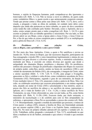 homens, e sujeito às fraquezas humanas, pode compadecer-se dos ignorantes e
transviados (cfr. Hebr. 5, 1-2). Não se recuse a ouvir os súbditos, de quem cuida
como verdadeiros filhos e a quem exorta a que animosamente cooperem consigo.
Tendo que prestar contas a Deus pelas suas almas (cfr. Hebr. 13,17), deve, com a
oração, a pregação e todas as obras de caridade, ter cuidado tanto deles como
daqueles que ainda não pertencem ao único rebanho, os quais ele deve considerar
como tendo-lhe sido confiados pelo Senhor. Devendo, como o Apóstolo, dar-se a
todos, esteja sempre pronto para a todos evangelizar (cfr. Rom. 1, 14-15) e para
exortar os próprios fiéis ao trabalho apostólico e missionário. Por seu lado, os fiéis
devem aderir ao seu Bispo, como a Igreja adere a Jesus Cristo, e Jesus Cristo ao
Pai, a fim de que todas as coisas conspirem para a unidade (97) e se multipliquem
para a glória de Deus (cfr. 2 Cor. 4,15).

Os       Presbíteros       e        suas       relações           com         Cristo,
com os Bispos, com o presbitério e com o povo Cristão

28. Por meio dos Seus Apóstolos, Cristo, a quem o Pai santificou e enviou ao
mundo (Jo. 10,36), tornou os Bispos, que são sucessores daqueles, participantes da
Sua consagração e missão (98): e estes transmitiram legitimamente o múnus do seu
ministério em grau diverso e a diversos sujeitos. Assim, o ministério eclesiástico,
instituído por Deus, é exercido em ordens diversas por aqueles que desde a
antiguidade são chamados Bispos, presbíteros e diáconos (99). Os presbíteros,
embora não possuam o fastígio do pontificado e dependam dos Bispos no exercício
do próprio poder, estão-lhes, porém, unidos na honra do sacerdócio (100) e, por
virtude do sacramento da Ordem (101), são consagrados, à imagem de Cristo, sumo
e eterno sacerdote (Hebr. 5, 1-10; 7,24; 9, 11-28), para pregar o Evangelho,
apascentar os fiéis e celebrar o culta divino, como verdadeiros sacerdotes do Novo
Testamento (102). Participantes, segundo o grau do seu ministério, da função de
Cristo mediador único (1 Tim, 2,5), anunciam a todos a palavra de Deus. Mas é no
culto. ou celebração eucarística que exercem principalmente o seu múnus sagrado;
nela, atuando em nome de Cristo (103) e proclamando o Seu mistério, unem as
preces dos fiéis ao sacrifício da cabeça e, no sacrifício da missa, representam e
aplicam, até à vinda do Senhor (cfr. 1 Cor. 11,26), o único sacrifício do Novo
Testamento, ou seja, Cristo oferecendo-se, uma vez por todas, ao Pai, como hóstia
imaculada (cfr. Hebr. 9, 11-28) (104). Exercem ainda, por título eminente, o
ministério da reconciliação e o do conforto para com os fiéis arrependidos ou
enfermos, e apresentam a Deus Pai as necessidades e preces dos crentes (cfr. Hebr.
5, 1-4. Desempenhando, segundo a medida da autoridade que possuem, o múnus de
Cristo pastor e cabeça (105), reúnem a família de Deus em fraternidade animada
por um mesmo espírito (106) e, por Cristo e no Espírito Santo, conduzem-na a
Deus Pai. No meio do próprio rebanho adoram-nO em espírito e verdade (cfr. Jo.
4,24). Trabalham, enfim, pregando e ensinando (1 Tim. 5,17), acreditando no que
lêem e meditam na lei do Senhor, ensinando o que crêem e vivendo o que ensinam
(107).
 