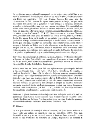 Os presbíteros, como esclarecidos cooperadores da ordem episcopal (108) e a sua
ajuda e instrumento, chamados para o serviço do Povo de Deus, constituem com o
seu Bispo um presbitério (108) com diversas funções. Em cada uma das
comunidades de fiéis, tornam de algum modo presente o Bispo, ao qual estão
associados com ânimo fiel e generoso e cujos encargos e solicitude assumem,
segundo a própria medida, e exercem com cuidado quotidiano. Sob a autoridade do
Bispo, santificam e governam a porção do rebanho a si confiada, tornam visível, no
lugar em que estão, a Igreja universal e prestam uma grande ajuda para a edificação
de todo o corpo de Cristo (cfr. Ef. 4, 12). Sempre atentos ao bem dos filhos de
Deus, procurem dar a sua ajuda ao trabalho de toda a diocese, melhor, de toda a
Igreja. Por causa desta participação no sacerdócio e na missão, reconheçam os
presbíteros o Bispo verdadeiramente como pai, e obedeçam-lhe com reverência. O
Bispo, por seu lado, considere os sacerdotes, seus colaboradores, como filhos e
amigos, à imitação de Cristo que já não chama aos seus discípulos servos mas
amigos (cfr. Jo. 15,15). Deste modo, todos os sacerdotes, tanto diocesanos como
religiosos, estão associados ao corpo episcopal em razão da Ordem e do ministério,
e, segundo a própria vocação e graça, contribuem para o bem de toda a Igreja.

Em virtude da comum sagrada ordenação e missão, todos os presbíteros estão entre
si ligados em íntima fraternidade, que espontânea e livremente se deve manifestar
no auxílio mútuo, tanto espiritual como material, pastoral ou pessoal, em reuniões e
na comunhão de vida, de trabalho e de caridade.

Velem, como pais em Cristo, pelos fiéis que espiritualmente geraram pelo Batismo
e pela doutrinação (cfr. 1 Cor. 4,15; 1 Ped. 1,23). Fazendo-se, de coração, os
modelos do rebanho (1 Ped. 5,3), de tal modo dirijam e sirvam a sua comunidade
local que esta possa dignamente ser chamada com aquele nome com que se honra o
único Povo de Deus todo inteiro, a saber, a Igreja de Deus (cfr. 1 Cor. 1,2; 2 Cor.
1,1; etc. etc.). No seu trato e solicitude de cada dia, não se esqueçam de apresentar
aos fiéis e infiéis, aos católicos e não-católicos, a imagem do autêntico ministério
sacerdotal e pastoral, de dar a todos testemunho de verdade e de vida, e de procurar
também, como bons pastores (cfr. Luc. 15, 4-7), aqueles que, batizados embora na
Igreja católica, abandonaram os sacramentos ou até mesmo a fé.

Dado que o gênero humano caminha hoje cada vez mais para a unidade política,
económica e social, tanto mais necessário é que os sacerdotes em conjunto e sob a
direção dos Bispos e do Sumo Pontífice, evitem todo o motivo de divisão, para que
a humanidade toda seja conduzida à unidade da família de Deus.

Os diáconos

29. Em grau inferior da hierarquia estão os diáconos, aos quais foram impostas as
mãos «não em ordem ao sacerdócio mas ao ministério» (109). Pois que,
fortalecidos com a graça sacramental, servem o Povo de Deus em união com o
Bispo e o seu presbitério, no ministério da Liturgia, da palavra e da caridade. É
 