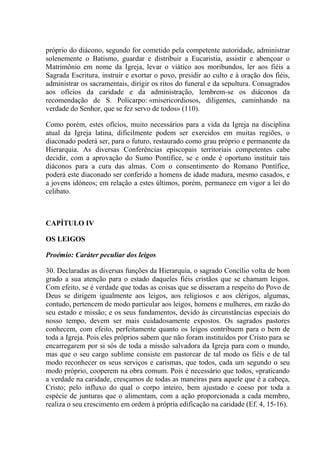 próprio do diácono, segundo for cometido pela competente autoridade, administrar
solenemente o Batismo, guardar e distribuir a Eucaristia, assistir e abençoar o
Matrimônio em nome da Igreja, levar o viático aos moribundos, ler aos fiéis a
Sagrada Escritura, instruir e exortar o povo, presidir ao culto e à oração dos fiéis,
administrar os sacramentais, dirigir os ritos do funeral e da sepultura. Consagrados
aos ofícios da caridade e da administração, lembrem-se os diáconos da
recomendação de S. Policarpo: «misericordiosos, diligentes, caminhando na
verdade do Senhor, que se fez servo de todos» (110).

Como porém, estes ofícios, muito necessários para a vida da Igreja na disciplina
atual da Igreja latina, dificilmente podem ser exercidos em muitas regiões, o
diaconado poderá ser, para o futuro, restaurado como grau próprio e permanente da
Hierarquia. As diversas Conferências episcopais territoriais competentes cabe
decidir, com a aprovação do Sumo Pontífice, se e onde é oportuno instituir tais
diáconos para a cura das almas. Com o consentimento do Romano Pontífice,
poderá este diaconado ser conferido a homens de idade madura, mesmo casados, e
a jovens idóneos; em relação a estes últimos, porém, permanece em vigor a lei do
celibato.



CAPÍTULO IV

OS LEIGOS

Proémio: Caráter peculiar dos leigos

30. Declaradas as diversas funções da Hierarquia, o sagrado Concílio volta de bom
grado a sua atenção para o estado daqueles fiéis cristãos que se chamam leigos.
Com efeito, se é verdade que todas as coisas que se disseram a respeito do Povo de
Deus se dirigem igualmente aos leigos, aos religiosos e aos clérigos, algumas,
contudo, pertencem de modo particular aos leigos, homens e mulheres, em razão do
seu estado e missão; e os seus fundamentos, devido às circunstâncias especiais do
nosso tempo, devem ser mais cuidadosamente expostos. Os sagrados pastores
conhecem, com efeito, perfeitamente quanto os leigos contribuem para o bem de
toda a Igreja. Pois eles próprios sabem que não foram instituídos por Cristo para se
encarregarem por si sós de toda a missão salvadora da Igreja para com o mundo,
mas que o seu cargo sublime consiste em pastorear de tal modo os fiéis e de tal
modo reconhecer os seus serviços e carismas, que todos, cada um segundo o seu
modo próprio, cooperem na obra comum. Pois é necessário que todos, «praticando
a verdade na caridade, cresçamos de todas as maneiras para aquele que é a cabeça,
Cristo; pelo influxo do qual o corpo inteiro, bem ajustado e coeso por toda a
espécie de junturas que o alimentam, com a ação proporcionada a cada membro,
realiza o seu crescimento em ordem à própria edificação na caridade (Ef. 4, 15-16).
 