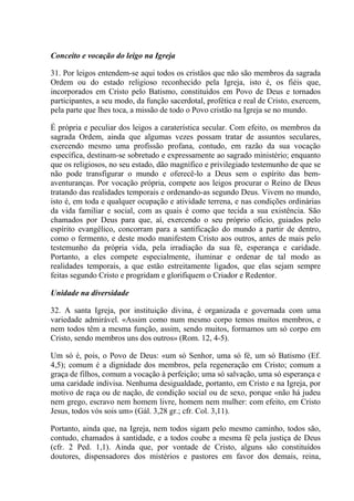 Conceito e vocação do leigo na Igreja

31. Por leigos entendem-se aqui todos os cristãos que não são membros da sagrada
Ordem ou do estado religioso reconhecido pela Igreja, isto é, os fiéis que,
incorporados em Cristo pelo Batismo, constituídos em Povo de Deus e tornados
participantes, a seu modo, da função sacerdotal, profética e real de Cristo, exercem,
pela parte que lhes toca, a missão de todo o Povo cristão na Igreja se no mundo.

É própria e peculiar dos leigos a caraterística secular. Com efeito, os membros da
sagrada Ordem, ainda que algumas vezes possam tratar de assuntos seculares,
exercendo mesmo uma profissão profana, contudo, em razão da sua vocação
específica, destinam-se sobretudo e expressamente ao sagrado ministério; enquanto
que os religiosos, no seu estado, dão magnífico e privilegiado testemunho de que se
não pode transfigurar o mundo e oferecê-lo a Deus sem o espírito das bem-
aventuranças. Por vocação própria, compete aos leigos procurar o Reino de Deus
tratando das realidades temporais e ordenando-as segundo Deus. Vivem no mundo,
isto é, em toda e qualquer ocupação e atividade terrena, e nas condições ordinárias
da vida familiar e social, com as quais é como que tecida a sua existência. São
chamados por Deus para que, aí, exercendo o seu próprio ofício, guiados pelo
espírito evangêlico, concorram para a santificação do mundo a partir de dentro,
como o fermento, e deste modo manifestem Cristo aos outros, antes de mais pelo
testemunho da própria vida, pela irradiação da sua fé, esperança e caridade.
Portanto, a eles compete especialmente, iluminar e ordenar de tal modo as
realidades temporais, a que estão estreitamente ligados, que elas sejam sempre
feitas segundo Cristo e progridam e glorifiquem o Criador e Redentor.

Unidade na diversidade

32. A santa Igreja, por instituição divina, é organizada e governada com uma
variedade admirável. «Assim como num mesmo corpo temos muitos membros, e
nem todos têm a mesma função, assim, sendo muitos, formamos um só corpo em
Cristo, sendo membros uns dos outros» (Rom. 12, 4-5).

Um só é, pois, o Povo de Deus: «um só Senhor, uma só fé, um só Batismo (Ef.
4,5); comum é a dignidade dos membros, pela regeneração em Cristo; comum a
graça de filhos, comum a vocação à perfeição; uma só salvação, uma só esperança e
uma caridade indivisa. Nenhuma desigualdade, portanto, em Cristo e na Igreja, por
motivo de raça ou de nação, de condição social ou de sexo, porque «não há judeu
nem grego, escravo nem homem livre, homem nem mulher: com efeito, em Cristo
Jesus, todos vós sois um» (Gál. 3,28 gr.; cfr. Col. 3,11).

Portanto, ainda que, na Igreja, nem todos sigam pelo mesmo caminho, todos são,
contudo, chamados à santidade, e a todos coube a mesma fé pela justiça de Deus
(cfr. 2 Ped. 1,1). Ainda que, por vontade de Cristo, alguns são constituídos
doutores, dispensadores dos mistérios e pastores em favor dos demais, reina,
 