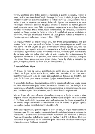 porém, igualdade entre todos quanto à dignidade e quanto à atuação, comum a
todos os fiéis, em favor da edificação do corpo de Cristo. A distinção que o Senhor
estabeleceu entre os ministros sagrados e o restante Povo de Deus, contribui para a
união, já que os pastores e os demais fiéis estão ligados uns aos outros por uma
vinculação comum: os pastores da Igreja, imitando o exemplo do Senhor, prestem
serviço uns aos outros e aos fiéis: e estes dêem alegremente a sua colaboração aos
pastores e doutores. Deste modo, todos testemunham, na variedade, a admirável
unidade do Corpo místico de Cristo: a própria diversidade de graças, ministérios e
atividades, consagra em unidade os filhos de Deus, porque «um só e o mesmo é o
Espírito que opera todas estas coisas» (1 Cor. 12,11).

Os leigos, portanto, do mesmo modo que, por divina condescendência, têm por
irmão a Cristo, o qual, apesar de ser Senhor de todos, não veio para ser servido mas
para servir (cfr. Mt. 20,28), de igual modo têm por irmãos aqueles que, uma vez
estabelecidos no sagrado ministério, apascentam a família de Deus ensinando,
santificando e governando com a autoridade de Cristo, de modo que o mandamento
da caridade seja por todos observado. A este respeito diz belissimamente S.
Agostinho: «aterra-me o ser para vós, mas consola-me o estar convosco. Sou para
vós, como Bispo; estou convosco, como cristão. Nome de ofício, o primeiro; de
graça, o segundo; aquele, de risco; este, de salvação»(111).

O Apostolado dos leigos

33. Unidos no Povo de Deus, e constituídos no corpo único de Cristo sob uma só
cabeça, os leigos, sejam quais forem, todos são chamados a concorrer como
membros vivos, com todas as forças que receberam da bondade do Criador e por
graça do Redentor, para o crescimento da Igreja e sua contínua santificação.

O apostolado dos leigos é participação na própria missão salvadora da Igreja, e para
ele todos são destinados pelo Senhor, por meio do Batismo e da Confirmação. E os
sacramentos, sobretudo a sagrada Eucaristia, comunicam e alimentam aquele amor
para com Deus e para com os homens, que é a alma de todo o apostolado.

Mas os leigos são especialmente chamados a tornarem a Igreja presente e ativa
naqueles locais e circunstâncias em que só por meio deles ela pode ser o sal da terra
(112). Deste modo, todo e qualquer leigo, pelos dons que lhe foram concedidos, é
ao mesmo tempo testemunha e instrumento vivo da missão da própria Igreja,
«segundo a medida concedida por Cristo» (Ef. 4,7).

Além deste apostolado, que diz respeito a todos os fiéis, os leigos podem ainda ser
chamados, por diversos modos, a uma colaboração mais imediata no apostolado da
Hierarquia 3, à semelhança daqueles homens e mulheres que ajudavam o apóstolo
Paulo no Evangelho, trabalhando muito no Senhor (cfr. Fil. 4,3; Rom. 16,3 ss.).
Têm ainda a capacidade de ser chamados pela Hierarquia a exercer certos cargos
eclesiásticos, com finalidade espiritual.
 