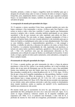 Incumbe, portanto, a todos os leigos a magnífica tarefa de trabalhar para que o
desígnio de salvação atinja cada vez mais os homens de todos os tempos e lugares.
Esteja-lhes, pois, amplamente aberto o caminho, a fim de que, segundo as próprias
forças e as necessidades dos tempos, também eles participem com ardor na ação
salvadora da Igreja.

A consagração do mundo pelo apostolado dos leigos

34. O supremo e eterno sacerdote Cristo Jesus, querendo também por meio dos
leigos continuar o Seu testemunho e serviço, vivifica-o pelo Seu Espírito e sem
cessar os incita a toda a obra boa e perfeita. E assim, àqueles que Intimamente
associou à própria vida e missão, concedeu também participação no seu múnus
sacerdotal, a fim de que exerçam um culto espiritual, para glória de Deus e
salvação dos homens. Por esta razão, os leigos, enquanto consagrados a Cristo e
ungidos no Espírito Santo, têm uma vocação admirável e são instruídos para que os
frutos do Espírito se multipliquem neles cada vez mais abundantemente. Pois todos
os seus trabalhos, orações e empreendimentos apostólicos, a vida conjugal e
familiar, o trabalho de cada dia, o descanso do espírito e do corpo, se forem feitos
no Espírito, e as próprias incomodidades da vida, suportadas com paciência, se
tornam em outros tantos sacrifícios espirituais, agradáveis a Deus por Jesus Cristo
(cfr. 1 Ped. 2,5); sacrifícios estes que são piedosamente oferecidos ao Pai,
juntamente com a oblação do corpo do Senhor, na celebração da Eucaristia. E deste
modo, os leigos, agindo em toda a parte santamente, como adoradores, consagram a
Deus o próprio mundo.

O testemunho de vida pelo apostolado dos leigos

35. Cristo, o grande profeta, que pelo testemunho da vida e a força da palavra
proclamou o reino do Pai, realiza a sua missão profética, até à total revelação da
glória, não só por meio da Hierarquia, que em Seu nome e com a Sua autoridade
ensina, mas também por meio dos leigos; para isso os constituiu testemunhas, e
lhes concedeu o sentido da fé e o dom da palavra (cfr. At. 2, 17-18; Apoc. 19,10) a
fim de que a força do Evangelho resplandeça na vida quotidiana, familiar e social.
Os leigos mostrar-se-ão filhos da promessa se, firmes na fé e na esperança,
aproveitarem bem o tempo presente (cfr. Ef. 5,16; Col. 4,5) e com paciência
esperarem a glória futura (cfr. Rom. 8,25). Mas não devem esconder esta esperança
no seu íntimo, antes, pela contínua conversão e pela luta «contra os dominadores
deste mundo tenebroso, contra os espíritos do mal»(Ef. 6,12), manifestem-na
também nas estruturas da vida secular.

Do mesmo modo que os sacramentos da nova lei, que alimentam a vida e o
apostolado dos fiéis, prefiguram um novo céu e uma nova terra (cfr. Apoc. 21,1),
assim os leigos tornam-se valorosos arautos da fé naquelas realidades que
esperamos (cfr. Hebr. 11,1), se juntarem sem hesitação, a uma vida de fé, a
profissão da mesma fé. Este modo de evangelizar, proclamando a mensagem de
 