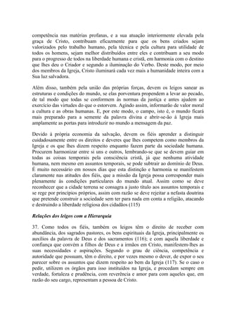 competência nas matérias profanas, e a sua atuação interiormente elevada pela
graça de Cristo, contribuam eficazmente para que os bens criados sejam
valorizados pelo trabalho humano, pela técnica e pela cultura para utilidade de
todos os homens, sejam melhor distribuídos entre eles e contribuam a seu modo
para o progresso de todos na liberdade humana e cristã, em harmonia com o destino
que lhes deu o Criador e segundo a iluminação do Verbo. Deste modo, por meio
dos membros da Igreja, Cristo iluminará cada vez mais a humanidade inteira com a
Sua luz salvadora.

Além disso, também pela união das próprias forças, devem os leigos sanear as
estruturas e condições do mundo, se elas porventura propendem a levar ao pecado,
de tal modo que todas se conformem às normas da justiça e antes ajudem ao
exercício das virtudes do que o estorvem. Agindo assim, informarão de valor moral
a cultura e as obras humanas. E, por este modo, o campo, isto é, o mundo ficará
mais preparado para a semente da palavra divina e abrir-se-ão à Igreja mais
amplamente as portas para introduzir no mundo a mensagem da paz.

Devido à própria economia da salvação, devem os fiéis aprender a distinguir
cuidadosamente entre os direitos e deveres que lhes competem como membros da
Igreja e os que lhes dizem respeito enquanto fazem parte da sociedade humana.
Procurem harmonizar entre si uns e outros, lembrando-se que se devem guiar em
todas as coisas temporais pela consciência cristã, já que nenhuma atividade
humana, nem mesmo em assuntos temporais, se pode subtrair ao domínio de Deus.
É muito necessário em nossos dias que esta distinção e harmonia se manifestem
claramente nas atitudes dos fiéis, que a missão da Igreja possa corresponder mais
plenamente às condições particulares do mundo atual. Assim como se deve
reconhecer que a cidade terrena se consagra a justo título aos assuntos temporais e
se rege por princípios próprios, assim com razão se deve rejeitar a nefasta doutrina
que pretende construir a sociedade sem ter para nada em conta a religião, atacando
e destruindo a liberdade religiosa dos cidadãos (115)

Relações dos leigos com a Hierarquia

37. Como todos os fiéis, também os leigos têm o direito de receber com
abundância, dos sagrados pastores, os bens espirituais da Igreja, principalmente os
auxílios da palavra de Deus e dos sacramentos (116); e com aquela liberdade e
confiança que convém a filhos de Deus e a irmãos em Cristo, manifestem-lhes as
suas necessidades e aspirações. Segundo o grau de ciência, competência e
autoridade que possuam, têm o direito, e por vezes mesmo o dever, de expor o seu
parecer sobre os assuntos que dizem respeito ao bem da Igreja (117). Se o caso o
pedir, utilizem os órgãos para isso instituídos na Igreja, e procedam sempre em
verdade, fortaleza e prudência, com reverência e amor para com aqueles que, em
razão do seu cargo, representam a pessoa de Cristo.
 