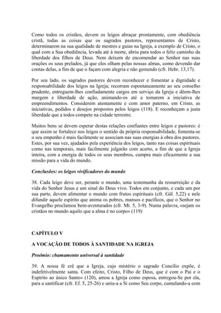 Como todos os cristãos, devem os leigos abraçar prontamente, com obediência
cristã, todas as coisas que os sagrados pastores, representantes de Cristo,
determinarem na sua qualidade de mestres e guias na Igreja, a exemplo de Cristo, o
qual com a Sua obediência, levada até à morte, abriu para todos o feliz caminho da
liberdade dos filhos de Deus. Nem deixem de encomendar ao Senhor nas suas
orações os seus prelados, já que eles olham pelas nossas almas, como devendo dar
contas delas, a fim de que o façam com alegria e não gemendo (cfr. Hebr. 13,17).

Por seu lado, os sagrados pastores devem reconhecer e fomentar a dignidade e
responsabilidade dos leigos na Igreja; recorram espontaneamente ao seu conselho
prudente, entreguem-lhes confiadamente cargos em serviço da Igreja e dêem-lhes
margem e liberdade de ação, animando-os até a tomarem a iniciativa de
empreendimentos. Considerem atentamente e com amor paterno, em Cristo, as
iniciativas, pedidos e desejos propostos pelos leigos (118). E reconheçam a justa
liberdade que a todos compete na cidade terrestre.

Muitos bens se devem esperar destas relações confiantes entre leigos e pastores: é
que assim se fortalece nos leigos o sentido da própria responsabilidade, fomenta-se
o seu empenho é mais facilmente se associam nas suas energias à obra dos pastores.
Estes, por sua vez, ajudados pela experiência dos leigos, tanto nas coisas espirituais
como nas temporais, mais facilmente julgarão com acerto, a fim de que a Igreja
inteira, com a energia de todos os seus membros, cumpra mais eficazmente a sua
missão para a vida do mundo.

Conclusões: os leigos vivificadores do mundo

38. Cada leigo deve ser, perante o mundo, uma testemunha da ressurreição e da
vida do Senhor Jesus e um sinal do Deus vivo. Todos em conjunto, e cada um por
sua parte, devem alimentar o mundo com frutos espirituais (cfr. Gál. 5,22) e nele
difundir aquele espírito que anima os pobres, mansos e pacíficos, que o Senhor no
Evangelho proclamou bem-aventurados (cfr. Mt. 5, 3-9). Numa palavra, «sejam os
cristãos no mundo aquilo que a alma é no corpo» (119)



CAPÍTULO V

A VOCAÇÃO DE TODOS À SANTIDADE NA IGREJA

Proémio: chamamento universal à santidade

39. A nossa fé crê que a Igreja, cujo mistério o sagrado Concílio expõe, é
indefetivelmente santa. Com efeito, Cristo, Filho de Deus, que é com o Pai e o
Espírito ao único Santo» (120), amou a Igreja como esposa, entregou-Se por ela,
para a santificar (cfr. Ef. 5, 25-26) e uniu-a a Si como Seu corpo, cumulando-a com
 