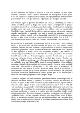do Pai, adorando em espírito e verdade a Deus Pai, seguem a Cristo pobre,
humilde, e levando a cruz, a fim de merecerem ser participantes da Sua glória.
Cada um, segundo os próprios dons e funções, deve progredir sem desfalecimentos
pelo caminho da fé viva, que estimula a esperança e que atua pela caridade.

Em primeiro lugar, os pastores do rebanho de Cristo, à semelhança do sumo e
eterno sacerdote, pastor e bispo das nossas almas, desempenhem o próprio
ministério santamente e com alegria, com humildade e fortaleza; assim cumprido,
também para eles será o seu ministério um sublime meio de santificação.
Escolhidos para a plenitude do sacerdócio, receberam a graça sacramental para que,
orando, sacrificando e pregando, com toda a espécie de cuidados e serviços
episcopais, realizem a tarefa perfeita da caridade pastoral (124), sem hesitarem em
oferecer a vida pelas ovelhas e, feitos modelos do rebanho (cfr. 1 Ped. 5,3),
suscitem na Igreja, também com o seu exemplo, uma santidade cada vez maior.

Os presbíteros, à semelhança da ordem dos Bispos, de que são a coroa espiritual
(125), já que participam das suas funções por graça de Cristo, eterno e único
mediador, cresçam no amor de Deus e do próximo com o exercício do seu dever
quotidiano; guardem o vínculo da unidade sacerdotal, abundem em toda a espécie
de bens espirituais e dêem a todos vivo testemunho de Deus (126), tornando-se
émulos daqueles sacerdotes que no decorrer dos séculos, em serviço muitas vezes
humilde e escondido, nos deixaram magnífico exemplo de santidade. O seu louvor
persevera na Igreja. Orando e oferecendo o sacrifício pelo próprio rebanho e por
todo o Povo de Deus, conforme é seu ofício, conscientes do que fazem e imitando
as realidades com que lidam (127), longe de serem impedidos pelos cuidados,
perigos e tribulações do apostolado, devem antes por eles elevar-se a uma santidade
mais alta, alimentando e afervorando a sua ação com a abundância da
contemplação, para alegria de toda a Igreja de Deus. Todos os presbíteros, e
especialmente aqueles que por título particular da sua ordenação são chamados
sacerdotes diocesanos, lembrem-se de quanto ajudam para a sua santificação a
união fiel e a cooperação generosa com o próprio Bispo.

Na missão de graça do sumo sacerdote, participam também de modo peculiar os
ministros de ordem inferior, e sobretudo os diáconos; servindo nos mistérios de
Cristo e da Igreja (128), devem conservar-se puros de todo o vício, agradar a Deus,
atender a toda a espécie de boas obras diante dos homens (cfr. 1 Tim. 3, 8-10. 12-
13). Os clérigos que, chamados pelo Senhor e separados a fim de ter parte com Ele,
se preparam sob a vigilância dos pastores para desempenhar os ofícios de ministros,
procurem conformar o coração e o espírito com tão magnífica eleição, sendo
assíduos na oração e fervorosos no amor, ocupando o pensamento com tudo o que é
verdadeiro, justo e de boa reputação, fazendo tudo para glória é honra de Deus.
Destes se aproximam aqueles leigos, que, escolhidos por Deus, são chamados pelos
Bispos para se consagrarem totalmente às atividades apostólicas e com muito fruto
trabalham no campo do Senhor (129).
 