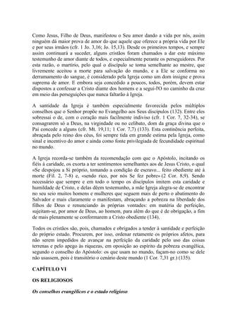 Como Jesus, Filho de Deus, manifestou o Seu amor dando a vida por nós, assim
ninguém dá maior prova de amor do que aquele que oferece a própria vida por Ele
e por seus irmãos (cfr. 1 Jo. 3,16; Jo. 15,13). Desde os primeiros tempos, e sempre
assim continuará a suceder, alguns cristãos foram chamados a dar este máximo
testemunho de amor diante de todos, e especialmente perante os perseguidores. Por
esta razão, o martírio, pelo qual o discípulo se torna semelhante ao mestre, que
livremente aceitou a morte para salvação do mundo, e a Ele se conforma no
derramamento do sangue, é considerado pela Igreja como um dom insigne e prova
suprema de amor. E embora seja concedido a poucos, todos, porém, devem estar
dispostos a confessar a Cristo diante dos homens e a segui-l'O no caminho da cruz
em meio das perseguições que nunca faltarão à Igreja.

A santidade da Igreja é também especialmente favorecida pelos múltiplos
conselhos que o Senhor propõe no Evangelho aos Seus discípulos (132). Entre eles
sobressai o de, com o coração mais facilmente indiviso (cfr. 1 Cor. 7, 32-34), se
consagrarem só a Deus, na virgindade ou no celibato, dom da graça divina que o
Pai concede a alguns (cfr. Mt. 19,11; 1 Cor. 7,7) (133). Esta continência perfeita,
abraçada pelo reino dos céus, foi sempre tida em grande estima pela Igreja, como
sinal e incentivo do amor e ainda como fonte privilegiada de fecundidade espiritual
no mundo.

A Igreja recorda-se também da recomendação com que o Apóstolo, incitando os
fiéis à caridade, os exorta a ter sentimentos semelhantes aos de Jesus Cristo, o qual
«Se despojou a Si próprio, tomando a condição de escravo... feito obediente até à
morte (Fil. 2, 7-8) e, «sendo rico, por nós Se fez pobre» (2 Cor. 8,9). Sendo
necessário que sempre e em todo o tempo os discípulos imitem esta caridade e
humildade de Cristo, e delas dêem testemunho, a mãe Igreja alegra-se de encontrar
no seu seio muitos homens e mulheres que seguem mais de perto o abatimento do
Salvador e mais claramente o manifestam, abraçando a pobreza na liberdade dos
filhos de Deus e renunciando às próprias vontades: em matéria de perfeição,
sujeitam-se, por amor de Deus, ao homem, para além do que é de obrigação, a fim
de mais plenamente se conformarem a Cristo obediente (134).

Todos os cristãos são, pois, chamados e obrigados a tender à santidade e perfeição
do próprio estado. Procurem, por isso, ordenar retamente os próprios afetos, para
não serem impedidos de avançar na perfeição da caridade pelo uso das coisas
terrenas e pelo apego às riquezas, em oposição ao espírito da pobreza evangêlica,
segundo o conselho do Apóstolo: os que usam no mundo, façam-no como se dele
não usassem, pois é transitório o cenário deste mundo (1 Cor. 7,31 gr.) (135).

CAPÍTULO VI

OS RELIGIOSOS

Os conselhos evangêlicos e o estado religioso
 