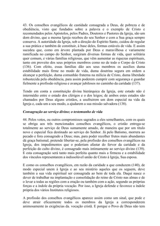 43. Os conselhos evangêlicos de castidade consagrada a Deus, de pobreza e de
obediência, visto que fundados sobre a palavra e o exemplo de Cristo e
recomendados pelos Apóstolos, pelos Padres, Doutores e Pastores da Igreja, são um
dom divino, que a mesma Igreja recebeu do seu Senhor e com a Sua graça sempre
conserva. A autoridade da Igreja, sob a direção do Espírito Santo, cuidou de regular
a sua prática e também de constituir, à base deles, formas estáveis de vida. E assim
sucedeu que, como em árvore plantada por Deus e maravilhosa e variamente
ramificada no campo do Senhor, surgiram diversas formas de vida, quer solitária
quer comum, e várias famílias religiosas, que vêm aumentar as riquezas espirituais,
tanto em proveito dos seus próprios membros como no de todo o Corpo de Cristo
(136). Com efeito, essas famílias dão aos seus membros os auxílios duma
estabilidade mais firme no modo de vida, duma doutrina segura em ordem a
alcançar a perfeição, duma comunhão fraterna na milícia de Cristo, duma liberdade
robustecida pela obediência, para assim poderem cumprir com segurança e guardar
fielmente a profissão religiosa e avançar jubilosos no caminho da caridade (137).

Tendo em conta a constituição divina hierárquica da Igreja, este estado não é
intermédio entre o estado dos clérigos e o dos leigos; de ambos estes estados são
chamados por Deus alguns cristãos, a usufruirem um dom especial na vida da
Igreja e, cada um a seu modo, a ajudarem a sua missão salvadora (138).

Consagração ao serviço divino; o testemunho de vida

44. Pelos votos, ou outros compromissos sagrados a eles semelhantes, com os quais
se obriga aos três mencionados conselhos evangêlicos, o cristão entrega-se
totalmente ao serviço de Deus sumamente amado, de maneira que por um título
novo e especial fica destinado ao serviço do Senhor. Já pelo Batismo, morrera ao
pecado e fora consagrado a Deus; mas, para poder recolher frutos mais abundantes
dá graça batismal, pretende libertar-se, pela profissão dos conselhos evangêlicos na
Igreja, dos impedimentos que o poderiam afastar do fervor da caridade e da
perfeição do culto divino, é consagrado mais intimamente ao serviço divino (139).
E esta consagração será tanto mais perfeita quanto mais a firmeza e a estabilidade
dos vínculos representarem a indissolúvel união de Cristo à Igreja, Sua esposa.

E como os conselhos evangêlicos, em razão da caridade a que conduzem (140), de
modo especial unem à Igreja e ao seu mistério aqueles que os seguem, deve
também a sua vida espiritual ser consagrada ao bem de toda ela. Daqui nasce o
dever de trabalhar na implantação e consolidação do reino de Cristo nas almas e de
o levar a todas as regiões com a oração ou também com a ação, segundo as próprias
forças e a índole da própria vocação. Por isso, a Igreja defende e favorece a índole
própria dos vários Institutos religiosos.

A profissão dos conselhos evangêlicos aparece assim como um sinal, que pode e
deve atrair eficazmente todos os membros da Igreja a corresponderem
animosamente às exigências da. vocação cristã. E porque o Povo de Deus não tem
 