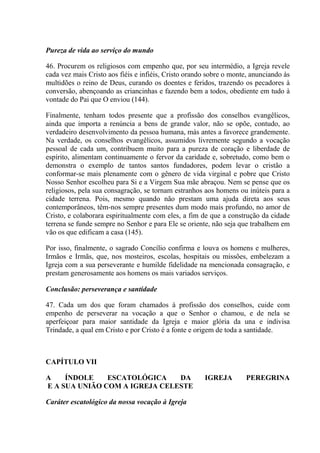 Pureza de vida ao serviço do mundo

46. Procurem os religiosos com empenho que, por seu intermédio, a Igreja revele
cada vez mais Cristo aos fiéis e infiéis, Cristo orando sobre o monte, anunciando às
multidões o reino de Deus, curando os doentes e feridos, trazendo os pecadores à
conversão, abençoando as criancinhas e fazendo bem a todos, obediente em tudo à
vontade do Pai que O enviou (144).

Finalmente, tenham todos presente que a profissão dos conselhos evangêlicos,
ainda que importa a renúncia a bens de grande valor, não se opõe, contudo, ao
verdadeiro desenvolvimento da pessoa humana, más antes a favorece grandemente.
Na verdade, os conselhos evangêlicos, assumidos livremente segundo a vocação
pessoal de cada um, contribuem muito para a pureza de coração e liberdade de
espírito, alimentam continuamente o fervor da caridade e, sobretudo, como bem o
demonstra o exemplo de tantos santos fundadores, podem levar o cristão a
conformar-se mais plenamente com o gênero de vida virginal e pobre que Cristo
Nosso Senhor escolheu para Si e a Virgem Sua mãe abraçou. Nem se pense que os
religiosos, pela sua consagração, se tornam estranhos aos homens ou inúteis para a
cidade terrena. Pois, mesmo quando não prestam uma ajuda direta aos seus
contemporâneos, têm-nos sempre presentes dum modo mais profundo, no amor de
Cristo, e colaborara espiritualmente com eles, a fim de que a construção da cidade
terrena se funde sempre no Senhor e para Ele se oriente, não seja que trabalhem em
vão os que edificam a casa (145).

Por isso, finalmente, o sagrado Concílio confirma e louva os homens e mulheres,
Irmãos e Irmãs, que, nos mosteiros, escolas, hospitais ou missões, embelezam a
Igreja com a sua perseverante e humilde fidelidade na mencionada consagração, e
prestam generosamente aos homens os mais variados serviços.

Conclusão: perseverança e santidade

47. Cada um dos que foram chamados à profissão dos conselhos, cuide com
empenho de perseverar na vocação a que o Senhor o chamou, e de nela se
aperfeiçoar para maior santidade da Igreja e maior glória da una e indivisa
Trindade, a qual em Cristo e por Cristo é a fonte e origem de toda a santidade.



CAPÍTULO VII

A    ÍNDOLE    ESCATOLÓGICA    DA                     IGREJA        PEREGRINA
E A SUA UNIÃO COM A IGREJA CELESTE

Caráter escatológico da nossa vocação à Igreja
 