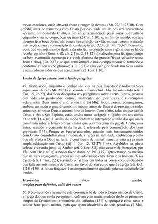 trevas exteriores, onde «haverá choro e ranger de dentes» (Mt. 22,13; 25,30). Com
efeito, antes de reinarmos com Cristo glorioso, cada um de nós será apresentado
«perante o tribunal de Cristo, a fim de ser remunerado pelas obras que realizou
enquanto vivia no corpo, boas ou más» (2 Cor. 5,10); e, no fim do mundo, «os que
tiverem feito boas obras, irão para a ressurreição da vida, os que tiverem praticado
más acções, para a ressurreição da condenação (Jo. 5,29; cfr. Mt. 25,46). Pensando,
pois, que «os sofrimentos desta vida não têm proporção com a glória que se há-de
revelar em nós» (Rom. 8,18; cfr. 2 Tim. 2, 11-12), fortalecidos pela fé, aguardamos
«a bem-aventurada esperança e a vinda gloriosa do grande Deus e salvador nosso
Jesus Cristo), (Tit. 2,13), «o qual transformará o nosso corpo miserável, tornando-o
conforme ao Seu corpo glorioso), (Fil. 3,21) e virá «ser glorificado nos Seus santos
e admirado em todos os que acreditaram), (2 Tess. 1,10).

União da Igreja celeste com a Igreja peregrina

49. Deste modo, enquanto o Senhor não vier na Sua majestade e todos os Seus
anjos com Ele (cfr. Mt. 25,31) e, vencida a morte, tudo Lhe for submetido (cfr. 1
Cor. 15, 26-27), dos Seus discípulos uns peregrinam sobre a terra, outros, passada
esta vida, são purificados, outros, finalmente, são glorificados e contemplam
«claramente Deus trino e uno, como Ele é»(146); todos, porém, comungamos,
embora em modo e grau diversos, no mesmo amor de Deus e do próximo, e todos
entoamos ao nosso Deus o mesmo hino de louvor. Com efeito, todos os que são de
Cristo e têm o Seu Espírito, estão unidos numa só Igreja e ligados uns aos outros
n'Ele (cfr. Ef. 4,16). E assim, de modo nenhum se interrompe a união dos que ainda
caminham sobre a terra com os irmãos que adormeceram na paz de Cristo, mas
antes, segundo a constante fé da Igreja, é reforçada pela comunicação dos bens
espirituais (147). Porque os bem-aventurados, estando mais ìntimamente unidos
com Cristo, consolidam mais firmemente a Igreja na santidade, enobrecem o culto
que ela presta a Deus na terra, e contribuem de muitas maneiras para a sua mais
ampla edificação em Cristo (cfr. 1 Cor. 12, 12-27) (148). Recebidos na pátria
celeste e vivendo junto do Senhor (cfr. 2 Cor. 5,8), não cessam de interceder, por
Ele, com Ele e n'Ele, a nosso favor diante do Pai (149), apresentando os méritos
que na terra alcançaram, graças ao mediador único entre Deus e os homens, Jesus
Cristo (cfr. 1 Tim., 2,5), servindo ao Senhor em todas as coisas e completando o
que falta aos sofrimentos de Cristo, em favor do Seu corpo que é a Igreja (cfr. Col.
1,24) (150). A nossa fraqueza é assim grandemente ajudada pela sua solicitude de
irmãos.

Expressões                               dessa                              união:
orações pelos defuntos, culto dos santos

50. Reconhecendo claramente esta comunicação de todo o Corpo místico de Cristo,
a Igreja dos que ainda peregrinam, cultivou com muita piedade desde os primeiros
tempos do Cristianismo a memória dos defuntos (151) e, «porque é coisa santa e
salutar rezar pelos mortos, para que sejam absolvidos de seus pecados» (2 Mac.
 