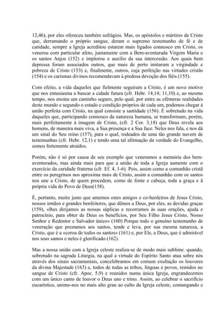 12,46), por eles ofereceu também sufrágios. Mas, os apóstolos e mártires de Cristo
que, derramando o próprio sangue, deram o supremo testemunho de fé e de
caridade, sempre a Igreja acreditou estarem mais ligados connosco em Cristo, os
venerou com particular afeto, juntamente com a Bem-aventurada Virgem Maria e
os santos Anjos (152) e implorou o auxílio da sua intercessão. Aos quais bem
depressa foram associados outros, que mais de perto imitaram a virgindade e
pobreza de Cristo (153) e, finalmente, outros, cuja perfeição nas virtudes cristãs
(154) e os carismas divinos recomendavam à piedosa devoção dos fiéis (155).

Com efeito, a vida daqueles que fielmente seguiram a Cristo, é um novo motivo
que nos entusiasma a buscar a cidade futura (cfr. Hebr. 14,14; 11,10) e, ao mesmo
tempo, nos ensina um caminho seguro, pelo qual, por entre as efémeras realidades
deste mundo e segundo o estado e condição próprios de cada um, podemos chegar à
união perfeita com Cristo, na qual consiste a santidade (156). É sobretudo na vida
daqueles que, participando connosco da natureza humana, se transformam, porém,
mais perfeitamente à imagem de Cristo, (cfr. 2 Cor. 3,18) que Deus revela aos
homens, de maneira mais viva, a Sua presença e a Sua face. Neles nos fala, e nos dá
um sinal do Seu reino (157), para o qual, rodeados de uma tão grande nuvem de
testemunhas (cfr. Hebr. 12,1) e tendo uma tal afirmação da verdade do Evangelho,
somos fortemente atraídos.

Porém, não é só por causa de seu exemplo que veneramos a memória dos bem-
aventurados, mas ainda mais para que a união de toda a Igreja aumente com o
exercício da caridade fraterna (cfr. Ef. 4, 1-6). Pois, assim como a comunhão cristã
entre os peregrinos nos aproxima mais de Cristo, assim a comunhão com os santos
nos une a Cristo, de quem procedem, como de fonte e cabeça, toda a graça e ã
própria vida do Povo de Deus(158).

É, portanto, muito justo que amemos estes amigos e co-herdeiros de Jesus Cristo,
nossos irmãos e grandes benfeitores, que dêmos a Deus, por eles, as devidas graças
(159), «lhes dirijamos as nossas súplicas e recorramos às suas orações, ajuda e
patrocínio, para obter de Deus os benefícios, por Seu Filho Jesus Cristo, Nosso
Senhor e Redentor e Salvador único» (160) Porque todo o genuíno testemunho de
veneração que prestamos aos santos, tende e leva, por sua mesma natureza, a
Cristo, que é a «coroa de todos os santos» (161) e, por Ele, a Deus, que é admirável
nos seus santos e neles é glorificado (162).

Mas a nossa união com a Igreja celeste realiza-se de modo mais sublime. quando,
sobretudo na sagrada Liturgia, na qual a virtude do Espírito Santo atua sobre nós
através dos sinais sacramentais, concelebramos em comum exultação os louvores
da divina Majestade (163) e, todos de todas as tribos, línguas e povos, remidos no
sangue de Cristo (cfr. Apoc. 5,9) e reunidos numa única Igreja, engrandecemos
com um único canto de louvor o Deus uno e trino. Assim, ao celebrar o sacrifício
eucarístico, unimo-nos no mais alto grau ao culto da Igreja celeste, comungando e
 