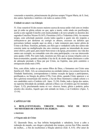 venerando a memória, primeiramente da gloriosa sempre Virgem Maria, de S. José,
dos santos Apóstolos e mártires e de todos os santos (164).

Unidade no amor e na Liturgia

51. Esta venerável fé dos nossos maiores acerca da nossa união vital com os irmãos
que já estão na glória celeste ou que, após a morte, estão ainda em purificação,
aceita-a este sagrado Concílio com muita piedade e de novo propõe os decretos dos
sagrados Concílios Niceno II (167), Florentino (165) e Tridentino (166). Ao mesmo
tempo, com solicitude pastoral, exorta todos aqueles a quem isto diz respeito a
esforçarem-se por desterrar ou corrigir os abusos, excessos ou defeitos que
porventura tenham surgido aqui ou além, e tudo restaurem para maior glória de
Cristo e de Deus. Ensinem, portanto, aos fiéis que o verdadeiro culto dos santos não
consiste tanto na multiplicação dos atos externos quanto na intensidade do nosso
amor efetivo, pelo qual, para maior bem nosso e da Igreja, procuramos «na vida dos
santos um exemplo, na comunhão com eles uma participação, e na sua intercessão
uma ajuda» (168). Por outro lado, mostrem aos fiéis que as nossas relações com os
bem-aventurados, quando concebidas à luz da fé, de modo algum diminuem o culto
de adoração prestado a Deus pai por Cristo, no Espírito, mas pelo contrário o
enriquecem ainda mais (169).

Pois, com efeito, todos os que somos filhos de Deus, e formamos em Cristo uma
família (cfr. Hebr. 3,6), ao comunicarmos na caridade mútua e no comum louvor da
Trindade Santíssima, correspondemos à íntima vocação da Igreja e participamos,
prelibando-a, na liturgia da glória (170), Com efeito, quando Cristo aparecer e se
der a gloriosa ressurreição dos mortos, a luz de Deus iluminará a cidade celeste e o
seu candelabro será o Cordeiro (cfr. Apoc. 21,24). Então, toda a Igreja dos santos,
na suprema felicidade da caridade, adorará a Deus e ao «Cordeiro que foi imolado»
(Apoc. 5,12), proclamando numa só voz: «louvor, honra, glória e poderio, pelos
séculos dos séculos, Aquele que está sentado no trono, e ao Cordeiro» (Apoc. 5,
13-14).



CAPÍTULO VIII

A  BEM-AVENTURADA      VIRGEM MARIA                         MÃE       DE     DEUS
NO MISTÉRIO DE CRISTO E DA IGREJA
I. PROÉMIO

A Virgem mãe de Cristo

52. Querendo Deus, na Sua infinita benignidade e sabedoria, levar a cabo a
redenção do mundo, «ao chegar a plenitude dos tempos, enviou Seu Filho, nascido
de mulher,... a fim de recebermos a filiação adotiva» (Gál. 4, 4-5). «Por amor de
 