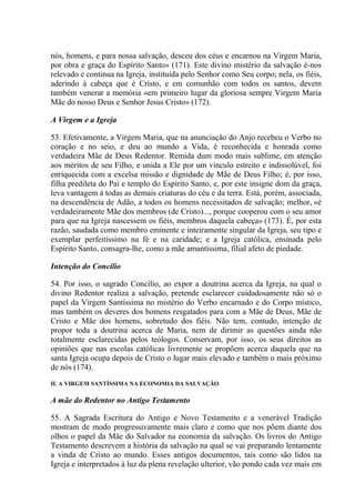 nós, homens, e para nossa salvação, desceu dos céus e encarnou na Virgem Maria,
por obra e graça do Espírito Santo» (171). Este divino mistério da salvação é-nos
relevado e continua na Igreja, instituída pelo Senhor como Seu corpo; nela, os fiéis,
aderindo à cabeça que é Cristo, e em comunhão com todos os santos, devem
também venerar a memória «em primeiro lugar da gloriosa sempre Virgem Maria
Mãe do nosso Deus e Senhor Jesus Cristo» (172).

A Virgem e a Igreja

53. Efetivamente, a Virgem Maria, que na anunciação do Anjo recebeu o Verbo no
coração e no seio, e deu ao mundo a Vida, é reconhecida e honrada como
verdadeira Mãe de Deus Redentor. Remida dum modo mais sublime, em atenção
aos méritos de seu Filho, e unida a Ele por um vínculo estreito e indissolúvel, foi
enriquecida com a excelsa missão e dignidade de Mãe de Deus Filho; é, por isso,
filha predileta do Pai e templo do Espírito Santo, e, por este insigne dom da graça,
leva vantagem á todas as demais criaturas do céu e da terra. Está, porém, associada,
na descendência de Adão, a todos os homens necessitados de salvação; melhor, «é
verdadeiramente Mãe dos membros (de Cristo)..., porque cooperou com o seu amor
para que na Igreja nascessem os fiéis, membros daquela cabeça» (173). É, por esta
razão, saudada como membro eminente e inteiramente singular da Igreja, seu tipo e
exemplar perfeitíssimo na fé e na caridade; e a Igreja católica, ensinada pelo
Espírito Santo, consagra-lhe, como a mãe amantíssima, filial afeto de piedade.

Intenção do Concílio

54. Por isso, o sagrado Concílio, ao expor a doutrina acerca da Igreja, na qual o
divino Redentor realiza a salvação, pretende esclarecer cuidadosamente não só o
papel da Virgem Santíssima no mistério do Verbo encarnado e do Corpo místico,
mas também os deveres dos homens resgatados para com a Mãe de Deus, Mãe de
Cristo e Mãe dos homens, sobretudo dos fiéis. Não tem, contudo, intenção de
propor toda a doutrina acerca de Maria, nem de dirimir as questões ainda não
totalmente esclarecidas pelos teólogos. Conservam, por isso, os seus direitos as
opiniões que nas escolas católicas livremente se propõem acerca daquela que na
santa Igreja ocupa depois de Cristo o lugar mais elevado e também o mais próximo
de nós (174).
II. A VIRGEM SANTÍSSIMA NA ECONOMIA DA SALVAÇÃO

A mãe do Redentor no Antigo Testamento

55. A Sagrada Escritura do Antigo e Novo Testamento e a venerável Tradição
mostram de modo progressivamente mais claro e como que nos põem diante dos
olhos o papel da Mãe do Salvador na economia da salvação. Os livros do Antigo
Testamento descrevem a história da salvação na qual se vai preparando lentamente
a vinda de Cristo ao mundo. Esses antigos documentos, tais como são lidos na
Igreja e interpretados à luz da plena revelação ulterior, vão pondo cada vez mais em
 