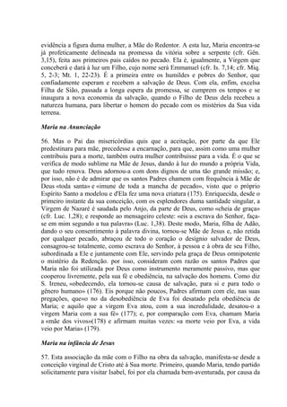 evidência a figura duma mulher, a Mãe do Redentor. A esta luz, Maria encontra-se
já profeticamente delineada na promessa da vitória sobre a serpente (cfr. Gên.
3,15), feita aos primeiros pais caídos no pecado. Ela é, igualmente, a Virgem que
conceberá e dará à luz um Filho, cujo nome será Emmanuel (cfr. Is. 7,14; cfr. Miq.
5, 2-3; Mt. 1, 22-23). É a primeira entre os humildes e pobres do Senhor, que
confiadamente esperam e recebem a salvação de Deus. Com ela, enfim, excelsa
Filha de Sião, passada a longa espera da promessa, se cumprem os tempos e se
inaugura a nova economia da salvação, quando o Filho de Deus dela recebeu a
natureza humana, para libertar o homem do pecado com os mistérios da Sua vida
terrena.

Maria na Anunciação

56. Mas o Pai das misericórdias quis que a aceitação, por parte da que Ele
predestinara para mãe, precedesse a encarnação, para que, assim como uma mulher
contribuiu para a morte, também outra mulher contribuisse para a vida. É o que se
verifica de modo sublime na Mãe de Jesus, dando à luz do mundo a própria Vida,
que tudo renova. Deus adornou-a com dons dignos de uma tão grande missão; e,
por isso, não é de admirar que os santos Padres chamem com frequência à Mãe de
Deus «toda santa» e «imune de toda a mancha de pecado», visto que o próprio
Espírito Santo a modelou e d'Ela fez uma nova criatura (175). Enriquecida, desde o
primeiro instante da sua conceição, com os esplendores duma santidade singular, a
Virgem de Nazaré é saudada pelo Anjo, da parte de Deus, como «cheia de graça»
(cfr. Luc. 1,28); e responde ao mensageiro celeste: «eis a escrava do Senhor, faça-
se em mim segundo a tua palavra» (Luc. 1,38). Deste modo, Maria, filha de Adão,
dando o seu consentimento à palavra divina, tornou-se Mãe de Jesus e, não retida
por qualquer pecado, abraçou de todo o coração o desígnio salvador de Deus,
consagrou-se totalmente, como escrava do Senhor, à pessoa e à obra de seu Filho,
subordinada a Ele e juntamente com Ele, servindo pela graça de Deus omnipotente
o mistério da Redenção. por isso, consideram com razão os santos Padres que
Maria não foi utilizada por Deus como instrumento meramente passivo, mas que
cooperou livremente, pela sua fé e obediência, na salvação dos homens. Como diz
S. Ireneu, «obedecendo, ela tornou-se causa de salvação, para si e para todo o
gênero humano» (176). Eis porque não poucos, Padres afirmam com ele, nas suas
pregações, que«o no da desobediência de Eva foi desatado pela obediência de
Maria; e aquilo que a virgem Eva atou, com a sua incredulidade, desatou-o a
virgem Maria com a sua fé» (177); e, por comparação com Eva, chamam Maria
a «mãe dos vivos»(178) e afirmam muitas vezes: «a morte veio por Eva, a vida
veio por Maria» (179).

Maria na infância de Jesus

57. Esta associação da mãe com o Filho na obra da salvação, manifesta-se desde a
conceição virginal de Cristo até à Sua morte. Primeiro, quando Maria, tendo partido
solicitamente para visitar Isabel, foi por ela chamada bem-aventurada, por causa da
 