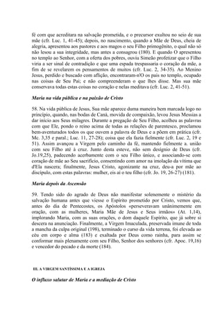 fé com que acreditara na salvação prometida, e o precursor exultou no seio de sua
mãe (cfr. Luc. 1, 41-45); depois, no nascimento, quando a Mãe de Deus, cheia de
alegria, apresentou aos pastores e aos magos o seu Filho primogênito, o qual não só
não lesou a sua integridade, mas antes a consagrou (180). E quando O apresentou
no templo ao Senhor, com a oferta dos pobres, ouviu Simeão profetizar que o Filho
viria a ser sinal de contradição e que uma espada trespassaria o coração da mãe, a
fim de se revelarem os pensamentos de muitos (cfr. Luc. 2, 34-35). Ao Menino
Jesus, perdido e buscado com aflição, encontraram-n'O os pais no templo, ocupado
nas coisas de Seu Pai; e não compreenderam o que lhes disse. Mas sua mãe
conservava todas estas coisas no coração e nelas meditava (cfr. Luc. 2, 41-51).

Maria na vida pública e na paixão de Cristo

58. Na vida pública de Jesus, Sua mãe aparece duma maneira bem marcada logo no
princípio, quando, nas bodas de Caná, movida de compaixão, levou Jesus Messias a
dar início aos Seus milagres. Durante a pregação de Seu Filho, acolheu as palavras
com que Ele, pondo o reino acima de todas as relações de parentesco, proclamou
bem-aventurados todos os que ouvem a palavra de Deus e a põem em prática (cfr.
Mc. 3,35 e paral.; Luc. 11, 27-28); coisa que ela fazia fielmente (cfr. Luc. 2, 19 e
51). Assim avançou a Virgem pelo caminho da fé, mantendo fielmente a. união
com seu Filho até à cruz. Junto desta esteve, não sem desígnio de Deus (cfr.
Jo.19,25), padecendo acerbamente com o seu Filho único, e associando-se com
coração de mãe ao Seu sacrifício, consentindo com amor na imolação da vítima que
d'Ela nascera; finalmente, Jesus Cristo, agonizante na cruz, deu-a por mãe ao
discípulo, com estas palavras: mulher, eis aí o teu filho (cfr. Jo. 19, 26-27) (181).

Maria depois da Ascensão

59. Tendo sido do agrado de Deus não manifestar solenemente o mistério da
salvação humana antes que viesse o Espírito prometido por Cristo, vemos que,
antes do dia de Pentecostes, os Apóstolos «perseveravam unânimemente em
oração, com as mulheres, Maria Mãe de Jesus e Seus irmãos» (At. 1,14),
implorando Maria, com as suas orações, o dom daquele Espírito, que já sobre si
descera na anunciação. Finalmente, a Virgem Imaculada, preservada imune de toda
a mancha da culpa original (198), terminado o curso da vida terrena, foi elevada ao
céu em corpo e alma (183) e exaltada por Deus como rainha, para assim se
conformar mais plenamente com seu Filho, Senhor dos senhores (cfr. Apoc. 19,16)
e vencedor do pecado e da morte (184).



III. A VIRGEM SANTÍSSIMA E A IGREJA

O influxo salutar de Maria e a mediação de Cristo
 
