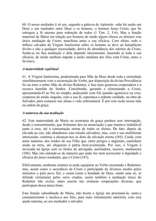 60. O nosso mediador é só um, segundo a palavra do Apóstolo: «não há senão um
Deus e um mediador entre Deus e os homens, o homem Jesus Cristo, que Se
entregou a Si mesmo para redenção de todos (1 Tim. 2, 5-6). Mas a função
maternal de Maria em relação aos homens de modo algum ofusca ou diminui esta
única mediação de Cristo; manifesta antes a sua eficácia. Com efeito, todo o
influxo salvador da Virgem Santíssima sobre os homens se deve ao beneplácito
divino e não a qualquer necessidade; deriva da abundância dos méritos de Cristo,
funda-se na Sua mediação e dela depende inteiramente, haurindo aí toda a sua
eficácia; de modo nenhum impede a união imediata dos fiéis com Cristo, antes a
favorece.

A maternidade espiritual

61. A Virgem Santíssima, predestinada para Mãe de Deus desde toda a eternidade
simultâneamente com a encarnação do Verbo, por disposição da divina Providência
foi na terra a nobre Mãe do divino Redentor, a Sua mais generosa cooperadora e a
escrava humilde do Senhor. Concebendo, gerando e alimentando a Cristo,
apresentando-O ao Pai no templo, padecendo com Ele quando agonizava na cruz,
cooperou de modo singular, com a sua fé, esperança e ardente caridade, na obra do
Salvador, para restaurar nas almas a vida sobrenatural. É por esta razão nossa mãe
na ordem da graça.

A natureza da sua mediação

62. Esta maternidade de Maria na economia da graça perdura sem interrupção,
desde o consentimento, que fielmente deu na anunciação e que manteve inabalável
junto à cruz, até à consumação eterna de todos os eleitos. De fato, depois de
elevada ao céu, não abandonou esta missão salvadora, mas, com a sua multiforme
intercessão, continua a alcançar-nos os dons da salvação eterna (185). Cuida, com
amor materno, dos irmãos de seu Filho que, entre perigos e angústias, caminham
ainda na terra, até chegarem à pátria bem-aventurada. Por isso, a Virgem é
invocada na Igreja com os títulos de advogada, auxiliadora, socorro, medianeira
(186). Mas isto entende-se de maneira que nada tire nem acrescente à dignidade e
eficácia do único mediador, que é Cristo (187).

Efetivamente, nenhuma criatura se pode equiparar ao Verbo encarnado e Redentor;
mas, assim como o sacerdócio de Cristo é participado de diversos modos pelos
ministros e pelo povo fiel, e assim como a bondade de Deus, sendo uma só, se
difunde vàriamente pelos seres criados, assim também a mediação única do
Redentor não exclui, antes suscita nas criaturas cooperações diversas, que
participam dessa única fonte.

Esta função subordinada de Maria, não hesita a Igreja em proclamá-la; sente-a
constantemente e inculca-a aos fiéis, para mais intimamente aderirem, com esta
ajuda materna, ao seu mediador e salvador.
 