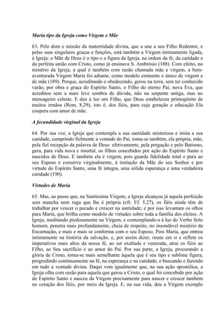 Maria tipo da Igreja como Virgem e Mãe

63. Pelo dom e missão da maternidade divina, que a une a seu Filho Redentor, e
pelas suas singulares graças e funções, está também a Virgem intimamente ligada,
à Igreja: a Mãe de Deus é o tipo e a figura da Igreja, na ordem da fé, da caridade e
da perfeita união com Cristo, como já ensinava S. Ambrósio (188). Com efeito, no
mistério da Igreja, a qual é também com razão chamada mãe e virgem, a bem-
aventurada Virgem Maria foi adiante, como modelo eminente e único de virgem e
de mãe (189). Porque, acreditando e obedecendo, gerou na terra, sem ter conhecido
varão, por obra e graça do Espírito Santo, o Filho do eterno Pai; nova Eva, que
acreditou sem a mais leve sombra de dúvida, não na serpente antiga, mas no
mensageiro celeste. E deu à luz um Filho, que Deus estabeleceu primogênito de
muitos irmãos (Rom. 8,29), isto é, dos fiéis, para cuja geração e educação Ela
coopera com amor de mãe.

A fecundidade virginal da Igreja

64. Por sua vez, a Igreja que contempla a sua santidade misteriosa e imita a sua
caridade, cumprindo fielmente a vontade do Pai, toma-se também, ela própria, mãe,
pela fiel recepção da palavra de Deus: efetivamente, pela pregação e pelo Batismo,
gera, para vida nova e imortal, os filhos concebidos por ação do Espírito Santo e
nascidos de Deus. E também ela é virgem, pois guarda fidelidade total e pura ao
seu Esposo e conserva virginalmente, à imitação da Mãe do seu Senhor e por
virtude do Espírito Santo, uma fé íntegra, uma sólida esperança e uma verdadeira
caridade (190).

Virtudes de Maria

65. Mas, ao passo que, na Santíssima Virgem, a Igreja alcançou já aquela perfeição
sem mancha nem ruga que lhe é própria (cfr. Ef. 5,27), os fiéis ainda têm de
trabalhar por vencer o pecado e crescer na santidade; e por isso levantam os olhos
para Maria, que brilha como modelo de virtudes sobre toda a família dos eleitos. A
Igreja, meditando piedosamente na Virgem, e contemplando-a à luz do Verbo feito
homem, penetra mais profundamente, cheia de respeito, no insondável mistério da
Encarnação, e mais e mais se conforma com o seu Esposo. Pois Maria, que entrou
intimamente na história da salvação, e, por assim dizer, reune em si e reflete os
imperativos mais altos da nossa fé, ao ser exaltada e venerada, atrai os fiéis ao
Filho, ao Seu sacrifício e ao amor do Pai. Por sua parte, a Igreja, procurando a
glória de Cristo, torna-se mais semelhante àquela que é seu tipo e sublime figura,
progredindo continuamente na fé, na esperança e na caridade, e buscando e fazendo
em tudo a vontade divina. Daqui vem igualmente que, na sua ação apostólica, a
Igreja olha com razão para aquela que gerou a Cristo, o qual foi concebido por ação
do Espírito Santo e nasceu da Virgem precisamente para nascer e crescer também
no coração dos fiéis, por meio da Igreja. E, na sua vida, deu a Virgem exemplo
 