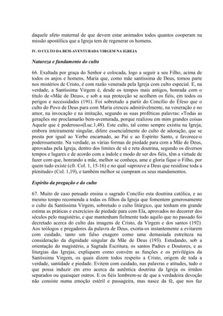 daquele afeto maternal de que devem estar animados todos quantos cooperam na
missão apostólica que a Igreja tem de regenerar os homens.
IV. O CULTO DA BEM-AVENTURADA VIRGEM NA IGREJA

Natureza e fundamento do culto

66. Exaltada por graça do Senhor e colocada, logo a seguir a seu Filho, acima de
todos os anjos e homens, Maria que, como mãe santíssima de Deus, tomou parte
nos mistérios de Cristo, é com razão venerada pela Igreja com culto especial. E, na
verdade, a Santíssima Virgem é, desde os tempos mais antigos, honrada com o
título de «Mãe de Deus», e sob a sua protecção se acolhem os fiéis, em todos os
perigos e necessidades (191). Foi sobretudo a partir do Concílio do Éfeso que o
culto do Povo de Deus para com Maria cresceu admiràvelmente, na veneração e no
amor, na invocação e na imitação, segundo as suas proféticas palavras: «Todas as
gerações me proclamarão bem-aventurada, porque realizou em mim grandes coisas
Aquele que é poderoso»(Luc.1,48). Este culto, tal como sempre existiu na Igreja,
embora inteiramente singular, difere essencialmente do culto de adoração, que se
presta por igual ao Verbo encarnado, ao Pai e ao Espírito Santo, e favorece-o
poderosamente. Na verdade, as várias formas de piedade para com a Mãe de Deus,
aprovadas pela Igreja, dentro dos limites de sã e reta doutrina, segundo os diversos
tempos e lugares e de acordo com a índole e modo de ser dos fiéis, têm a virtude de
fazer com que, honrando a mãe, melhor se conheça, ame e gloria fique o Filho, por
quem tudo existe (cfr. Col. 1, 15-16) e no qual «aprouve a Deus que residisse toda a
plenitude» (Col. 1,19), e também melhor se cumpram os seus mandamentos.

Espírito da pregação e do culto

67. Muito de caso pensado ensina o sagrado Concílio esta doutrina católica, e ao
mesmo tempo recomenda a todas os filhos da Igreja que fomentem generosamente
o culto da Santíssima Virgem, sobretudo o culto litúrgico, que tenham em grande
estima as práticas e exercícios de piedade para com Ela, aprovados no decorrer dos
séculos pelo magistério, e que mantenham fielmente tudo aquilo que no passado foi
decretado acerca do culto das imagens de Cristo, da Virgem e dos santos (192).
Aos teólogos e pregadores da palavra de Deus, exorta-os instantemente a evitarem
com cuidado, tanto um falso exagero como uma demasiada estreiteza na
consideração da dignidade singular da Mãe de Deus (193). Estudando, sob a
orientação do magistério, a Sagrada Escritura, os santos Padres e Doutores, e as
liturgias das Igrejas, expliquem como convém as funções e os privilégios da
Santíssima Virgem, os quais dizem todos respeito a Cristo, origem de toda a
verdade, santidade e piedade. Evitem com cuidado, nas palavras e atitudes, tudo o
que possa induzir em erro acerca da autêntica doutrina da Igreja os irmãos
separados ou quaisquer outros. E os fiéis lembrem-se de que a verdadeira devoção
não consiste numa emoção estéril e passageira, mas nasce da fé, que nos faz
 