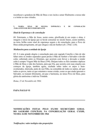 reconhecer a grandeza da Mãe de Deus e nos incita a amar filialmente a nossa mãe
e a imitar as suas virtudes.



V.  MARIA,    SINAL    DE   SEGURA         ESPERANÇA      E    DE    CONSOLAÇÃO
PARA O POVO DE DEUS PEREGRINANTE

Sinal de Esperança e de consolação

68. Entretanto, a Mãe de Jesus, assim como, glorificada já em corpo e alma, é
imagem e início da Igreja que se há-de consumar no século futuro, assim também,
na terra, brilha como sinal de esperança segura e de consolação, para o Povo de
Deus ainda peregrinante, até que chegue o dia do Senhor (cfr. 2 Ped. 3,10).

Medianeira para a unidade da Igreja

69. E é uma grande alegria e consolação para este sagrado Concílio o fato de não
faltar entre os irmãos separados quem preste à Mãe do Senhor e Salvador o devido
culto; sobretudo entre os Orientais, que acorrem com fervor e devoção a render
culto à sempre Virgem Mãe de Deus (194). Dirijam todos os fiéis instantes súplicas
à Mãe de Deus e mãe dos homens, para que Ela, que assistiu com suas orações aos
começos da Igreja, também agora, exaltada sobre todos os anjos e bem-
aventurados, interceda, junto de seu Filho, na comunhão de todos os santos, até que
todos os povos, tanto os que ostentam o nome cristão, como os que ainda ignoram o
Salvador, se reunam felizmente, em paz e harmonia, no único Povo de Deus, para
glória da santíssima e indivisa Trindade.

Roma, 21 de Novembro de 1964.



PAPA PAULO VI




NOTIFICAÇÕES FEITAS PELO EX.MO SECRETÁRIO GERAL
DO SAGRADO CONCÍLIO, NA CONGREGAÇÃO GERAL CXXIII,
NO DIA 16 DE NOVEMBRO DE 1964



Notificações: valor teológico das proposições
 