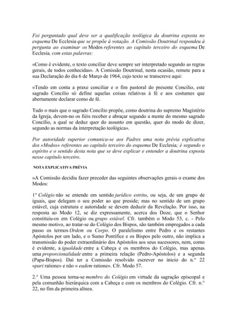 Foi perguntado qual deve ser a qualificação teológica da doutrina exposta no
esquema De Ecclesia que se propõe à votação. A Comissão Doutrinal respondeu à
pergunta ao examinar os Modos referentes ao capítulo terceiro do esquema De
Ecclesia, com estas palavras:

«Como é evidente, o texto conciliar deve sempre ser interpretado segundo as regras
gerais, de todos conhecidas». A Comissão Doutrinal, nesta ocasião, remete para a
sua Declaração do dia 6 de Março de 1964, cujo texto se transcreve aqui:

«Tendo em conta a praxe conciliar e o fim pastoral do presente Concilio, este
sagrado Concilio só define aquelas coisas relativas à fé e aos costumes que
abertamente declarar como de fé.

Tudo o mais que o sagrado Concílio propõe, como doutrina do supremo Magistério
da Igreja, devem-no os fiéis receber e abraçar segundo a mente do mesmo sagrado
Concílio, a qual se deduz quer do assunto em questão, quer do modo de dizer,
segundo as normas da interpretação teológica».

Por autoridade superior comunica-se aos Padres uma nota prévia explicativa
dos «Modos» referentes ao capítulo terceiro do esquema De Ecclesia; é segundo o
espírito e o sentido desta nota que se deve explicar e entender a doutrina exposta
nesse capítulo terceiro.
NOTA EXPLICATIVA PRÉVIA

«A Comissão decidiu fazer preceder das seguintes observações gerais o exame dos
Modos:

1° Colégio não se entende em sentido jurídico estrito, ou seja, de um grupo de
iguais, que delegam o seu poder ao que preside; mas no sentido de um grupo
estável, cuja estrutura e autoridade se devem deduzir da Revelação. Por isso, na
resposta ao Modo 12, se diz expressamente, acerca dos Doze, que o Senhor
constituiu-os em Colégio ou grupo estável. Cfr. também o Modo 53, c. - Pelo
mesmo motivo, ao tratar-se do Colégio dos Bispos, são também empregados a cada
passo os termos Ordem ou Corpo. O paralelismo entre Pedro e os restantes
Apóstolos por um lado, e o Sumo Pontífice e os Bispos pelo outro, não implica a
transmissão do poder extraordinário dos Apóstolos aos seus sucessores, nem, como
é evidente, a igualdade entre a Cabeça e os membros do Colégio, mas apenas
uma proporcionalidade entre a primeira relação (Pedro-Apóstolos) e a segunda
(Papa-Bispos). Daí ter a Comissão resolvido escrever no inicio do n.° 22
«pari ratione» e não « eadem ratione». Cfr. Modo 57.

2.° Uma pessoa torna-se membro do Colégio em virtude da sagração episcopal e
pela comunhão hierárquica com a Cabeça e com os membros do Colégio. Cfr. n.°
22, no fim da primeira alínea.
 