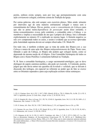 porém, embora exista sempre, nem por isso age permanentemente com uma
ação estritamente colegial, conforme consta da Tradição da Igreja.

Por outras palavras, não está sempre «em exercício pleno». Mais ainda: sòmente
por intervalos age de uma maneira estritamente colegial e nunca sem o
consentimento da Cabeça. Diz-se, porém, «com o consentimento da Cabeça» para
que não se pense numa dependência de pessoa por assim dizer estranha; o
termo «consentimento» evoca, pelo contrário, a comunhão entre a Cabeça. e os
membros e implica a necessidade do ato que é próprio da Cabeça. Isto é afirmado
explicitamente no número 22 e explicado no mesmo lugar. A fórmula negativa «a
não ser» compreende todos os casos, e assim é evidente que as normas aprovadas
pela Autoridade suprema devem ser sempre observadas. Cfr. Modo 84.

Em tudo isto, é também evidente que se trata da união dos Bispos com a sua
Cabeça e nunca de uma ação dos Bispos independentemente do Papa. Neste caso,
faltando a ação da Cabeça, os Bispos não podem agir colegial mente, como se
depreende da mesma noção de «Colégio». Esta Comunhão hierárquica de todos os
Bispos com o Sumo Pontífice é certamente habitual na Tradição.

N. B. Sem a comunhão hierárquica, o cargo sacramental-ontológico, que se deve
distinguir do aspeto canónico-jurídico, não pode ser exercido. A Comissão, porém,
julgou que não devia entrar nas questões de liceidade e validade, que se deixam à
discussão dos teólogos, em especial no referente ao poder que de fato se exerce
entre os Orientais separados e para cuja explicação existem várias sentenças».




Notas

1. Cfr. S. Cipriano, Epist. 64, 4: PL 3, 1017. CSEL (Hartel), III B, p. 720. S. Hilário Pít., In Mt. 23, 6: PL 9,
1047. S. Agostinho, passim. S. Cirilo Alex., Glaph. in Gen. 2, 10: PG 69, 110 A.

2. Cfr. S. Gregório M., Hom. in Evang. 19, 1: PL 76, 1154 B. S. Agostinho, Serm. 341, 9, 11: PL 39, 1499 s. S. J.
Damasceno, Adv. Iconocl. 11: PG, 1357.

3. Cfr. S. Ireneu, Adv. Haer. III, 24, 1: PG 7, 966 B; Harvey 2, 131, ed. Sagnard, Sources Chr., p. 398.

4. S. Cipriano, De orat. Dom. 23: PL 4, 553; Hartel, III A, p. 285. S. Agostinho, Serm. 71, 20, 33: PL 38, 463 s.
S. J. Damasceno, Adv. Iconocl. 12: PG 96, 1358 D.

5. Cfr. Origenes, In Mt. 16, 21: PG 13, 1443 C; Tertuliano, Adv. Marc. 3, 7: PL 2, 357 C; CSEL 47, 3, p. 386.
Para os documentos litúrgicos, cfr. Sacramentarium Gregorianum: PL 78, 160 B. ou C. Mohlberg, Liber
Sacramentorum romanae ecclesiae, Roma, 1960, p.111, XC; «Deus, qui ex omni coatacione santorum aeternum
tibi condis habitaculum...». Hinos Urbs Ierusalem beataem Breviário monástico, e Coelestis Urbs Ierusalem em
Breviário Romano.
 