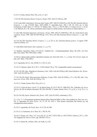 6. Cfr. S. Tomás, Summa Theol. III, q. 62, a. 5, ad 1.

7. Cfr. Pio XII, Encíclica Mystici Corporis, 29 jun. 1943: AAS 35 (1943), p. 208.

8. Cfr. Leão XIII, Carta Encicl. Divinum illud, 9 maio 1897: ASS 29 (1896-97) p. 650. Pio XII, Encíclica Mystici
Corporis, 1. c., pp. 219-220; Denz. 2288 (3808). S. Agostinho, Serm. 268, 2: PL 38, 1232, etc. S. João
Crisóstomo, In Eph. Hom. 9, 3: PG 62, 72. Didimo Alex., Trin. 2, 1: PG 39, 449 s. S. Tomás, In Col. 1, 18, let.
5; ed. Marietti, II, n. 46: «Sicut constituitur unum corpus ex unitate animae, ita Ecclesia ex unitate Spiritus...».

9. Leão XIII, Encíclica Sapientiae christianae, 10 jan. 1890: ASS 22 (1889-90) p. 392. Id., Carta Encicl. Satis
cognitum, 29 jun. 1896: ASS 28 (1895-96) pp. 710 e 724 ss. Pio XII, Encíclica Mystici Corporis, 1. c., pp. 199-
200.

10. Cfr. Pio XII, Encíclica, Mystici Corporis, 1. c., p. 221 ss. Id., Encíclica Humani generis, 12 agosto 1950:
AAS 42 (1950) p. 571.

11. Leão XIII, Carta Encícl. Satis cognitum, 1. c., p. 713.

12. Símbolo. Apostólico: Denz. 6-9 (10-13) ; Símbolo Nic. - Constantinopolitano: Denz. 86 (150) ; cfr. Prof.
fidei Trid,: Denz. 994 e 999 (1862 e 1868).

13. Diz-se «Igreja santa (católica, apostólica) romana» em: Prof. fidei Trid., 1. c., e Cone. Vat. I,Const. dogm. de
fide cath.: Denz. 1782 (3001).

14. S. Agostinho, De Civ. Dei, XVIII, 51, 2: PL 41, 614.

15. Cfr. S. Cipriano, Epist. 69, 6: PL 3, 1142 B; Hartel 3 B, p. 754: «inseparabile unitatis sacramentum».

16. Cfr. Pio XII, Aloc. Magnificate Dominum, 2 nov. 1954: AAS 46 (1954) p. 669. Encícl.Mediator Dei, 20 nov.
1947: AAS 39 (1947) p, 555.

17. Cfr. Pio XI, Encicl. Miserentissimus Redemtor, 8 maio 1928: AAS 29 (1928) p. 171 s. Pio XII, Aloc. Vous
nous avez, 22 set. 1956: AAS 48 (1956) p. 714.

18. Cfr. S. Tomás, Summa Theol. III, q. 63, a. 2.

19. Cfr. S. Cirilo de Jerus. Catech. 17, de Spiritu Santo, II, 35-37: PG 33, 1009-1012. Nic. Cabasilas, De vita in
Christo, lib. III, de utilitate chrismatis: PG 150, 569-580. S. Tomás, Summa Theol. 111, q. 65, a. 3 e q. 72, a. 1 e
5.

20. Cfr. Pio XII, Encicl. Mediator Dei, 20 nov. 1947: AAS 39 (1947), sobretudo p. 552 s.

21. 1 Cor. 7, 7: «Unusquisque proprium donum (idion charisma) habet ex Deo: alius quidem sie, alius vero sic».
Cfr. S. Agostinho, De Dono Persev. 14, 37: PL 45, 1015 s.: Non tantum continentia Dei donum est, sed
coniugatorum atiam castitas».

22. Cfr. S. Agostinho, De Praed. Sant. 14, 27: PL 44, 980.

23. Cfr. S. J. Crisóstomo, In Io. Hom. 65, 1: PG 59, 361.

24. Cfr. S. Ireneu, Adv. Haer. 111, 16, 6; III, 22, 1-3: PG 7, 925 C-926 A, e 955 C-958 A: Harvey 2, 87 s. e 120-
123; Sagnard, Ed. Sources Chrét., pp. 290-292 e 372 ss.

25. Cfr. S. Inácio M., Ad Rom., Pref.: ed. Funk, I, p. 252.
 