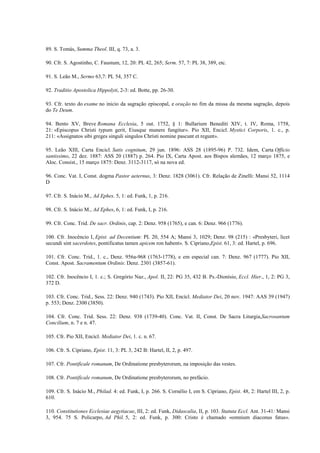 89. S. Tomás, Summa Theol. III, q. 73, a. 3.

90. Cfr. S. Agostinho, C. Faustum, 12, 20: PL 42, 265; Serm. 57, 7: PL 38, 389, etc.

91. S. Leão M., Sermo 63,7: PL 54, 357 C.

92. Traditio Apostolica Hippolyti, 2-3: ed. Botte, pp. 26-30.

93. Cfr. texto do exame no inicio da sagração episcopal, e oração no fim da missa da mesma sagração, depois
do Te Deum.

94. Bento XV, Breve Romana Ecclesia, 5 out. 1752, § 1: Bullarium Benediti XIV, t. IV, Roma, 1758,
21: «Episcopus Christi typum gerit, Eiusque munere fungitur». Pio XII, Encicl. Mystici Corporis, 1. c., p.
211: «Assignatos sibi greges singuli singulos Chrísti nomine pascunt et regunt».

95. Leão XIII, Carta Encicl. Satis cognitum, 29 jun. 1896: ASS 28 (1895-96) P. 732. Idem, Carta Officio
santissimo, 22 dez. 1887: ASS 20 (1887) p. 264. Pio IX, Carta Apost. aos Bispos alemães, 12 março 1875, e
Aloc. Consist., 15 março 1875: Denz. 3112-3117, só na nova ed.

96. Conc. Vat. I, Const. dogma Pastor aeternus, 3: Denz. 1828 (3061). Cfr. Relação de Zinelli: Mansi 52, 1114
D

97. Cfr. S. Inácio M., Ad Ephes. 5, 1: ed. Funk, 1, p. 216.

98. Cfr. S. Inácio M., Ad Ephes, 6, 1: ed. Funk, I, p. 216.

99. Cfr. Conc. Trid. De sacr. Ordinis, cap. 2: Denz. 958 (1765), e can. 6: Denz. 966 (1776).

100. Cfr. Inocêncio I, Epist. ad Decentium: PL 20, 554 A; Mansi 3, 1029; Denz. 98 (215) : «Presbyteri, licet
secundi sint sacerdotes, pontificatus tamen apicem ron habent». S. Cipriano,Epist. 61, 3: ed. Hartel, p. 696.

101. Cfr. Conc. Trid., 1. c., Denz. 956a-968 (1763-1778), e em especial can. 7: Denz. 967 (1777). Pio XII,
Const. Apost. Sacramentum Ordinis: Denz. 2301 (3857-61).

102. Cfr. Inocêncio I, 1. c.; S. Gregório Naz., Apol. II, 22: PG 35, 432 B. Ps.-Dionísio, Eccl. Hier., 1, 2: PG 3,
372 D.

103. Cfr. Conc. Trid., Sess. 22: Denz. 940 (1743). Pio XII, Encícl. Mediator Dei, 20 nov. 1947: AAS 39 (1947)
p. 553; Denz. 2300 (3850).

104. Cfr. Conc. Trid. Sess. 22: Denz. 938 (1739-40). Conc. Vat. II, Const. De Sacra Liturgia,Sacrosantum
Concilium, n. 7 e n. 47.

105. Cfr. Pio XII, Encícl. Mediator Dei, 1. c. n. 67.

106. Cfr. S. Cipriano, Epist. 11, 3: PL 3, 242 B: Hartel, II, 2, p. 497.

107. Cfr. Pontificale romanum, De Ordinatione presbyterorum, na imposição das vestes.

108. Cfr. Pontificale romanum, De Ordinatione presbyterorum, no prefácio.

109. Cfr. S. Inácio M., Philad. 4: ed. Funk, I, p. 266. S. Cornélio I, em S. Cipriano, Epist. 48, 2: Hartel III, 2, p.
610.

110. Constitutiones Ecclesiae aegytiacae, III, 2: ed. Funk, Didascalia, II, p. 103. Statuta Eccl. Ant. 31-41: Mansi
3, 954. 75 S. Policarpo, Ad Phil. 5, 2: ed. Funk, p. 300: Cristo é chamado «omnium diaconus fatus».
 
