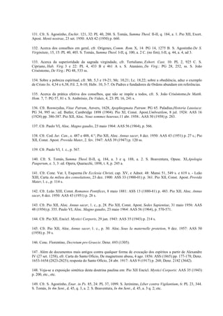 131. Cfr. S. Agostinho, Enchir. 121, 32: PL 40, 288. S. Tomás, Summa Theol. II-II, q. 184, a. 1. Pio XII, Exort.
Apost. Menti nostrae, 23 set. 1950: AAS 42 (1950) p. 660.

132. Acerca dos conselhos em geral, cfr. Orígenes, Comm. Rom. X, 14: PG 14, 1275 B. S. Agostinho De S.
Virginitate, 15, 15: PL 40, 403. S. Tomás, Summa Theol. I-II, q. 100, a. 2 C. (no fim); I-II, q. 44, a. 4, ad 3.

133. Acerca da superioridade da sagrada virgindade, cfr. Tertuliano, Exhort. Cast. 10: PL 2, 925 C. S.
Cipriano, Hab. Virg. 3 e 22: PL 4, 433 B e 461 A s. S. Atanásio, De Virg.: PG 28, 252, ss. S. João
Crisóstomo, De Virg.: PG 48, 533 ss.

134. Sobre a pobreza espiritual, cfr. Mt. 5,3 e 19-21; Mc. 10,21; Lc. 18,22; sobre a obediência, aduz o exemplo
de Cristo Jo. 4,34 e 6,38; Fil. 2, 8-10; Hebr. 10, 5-7. Os Padres e fundadores de Ordens abundam em referências.

135. Acerca da prática efetiva dos conselhos, que não se impõe a todos, cfr. S. João Crisóstomo,In Matth.
Hom. 7, 7: PG 57, 81 s. S. Ambrósio, De Viduis, 4, 23: PL 16, 241 s.

136. Cfr. Rosweydus, Vitae Patrum, Anvers, 1628, Apophtegmata Patrum: PG 65. Paladius,Historia Lausiaca:
PG 34, 995 ss.: ed. Butler, Cambridge 1898 (1904). Pio XI, Const. Apost.Umbratilem, 8 jul. 1924: AAS 16
(1924) pp. 386-387. Pio XII, Aloc. Nous sommes heureux,11 abr. 1958:. AAS 50 (1958) p. 283.

137. Cfr. Paulo VI, Aloc. Magno gaudio, 23 maio 1964: AAS 56 (1964), p. 566.

138. Cfr. Cod. Iur. Can., e. 487 e 488, 4.°; Pio XII, Aloc. Annus sacer, 8 dez. 1950: AAS 43 (1951) p. 27 s.; Pio
XII, Const. Apost. Provida Mater, 2. fev. 1947: AAS 39 (1947) p. 120 ss.

139. Cfr. Paulo VI, 1. c., p. 567.

140. Cfr. S. Tomás, Summa Theol. II-II, q, 184, a. 3 e q. 188, a. 2. S. Boaventura, Opusc. XI,Apologia
Pauperum, e. 3, 3: ed. Opera, Quaracchi, 1898, t. 8, p. 245 a.

141. Cfr. Cone. Vat. I, Esquema De Ecclesia Christi, cap. XV, e Adnot. 48: Mansi 51, 549 s. e 619 s. - Leão
XIII, Carta Au milieu des consolations, 23 dez. 1900: ASS 33 (1900-01) p. 361. Pio XII, Const. Apost. Provida
Mater, l. c., p. 114 s.

142. Cfr. Leão XIII, Const. Romanos Pontifices, 8 maio 1881: ASS 13 (1880-81) p. 483. Pio XII, Aloc. Annus
sacer, 8 dez. 1950: AAS 43 (1951) p. 28 s.

143. Cfr. Pio XII, Aloc. Annus sacer, 1. c., p, 28. Pio XII, Const. Apost. Sedes Sapientiae, 31 maio 1956: AAS
48 (1956) p. 355. Paulo VI, Aloc. Magno gaudio, 23 maio 1964: AAS 56 (1964), p. 570-571.

144. Cfr. Pio XII, Encícl. Mystici Corporis, 29 jun. 1943: AAS 35 (1943) p. 214 s.

145. Cfr. Pio XII, Aloc. Annus sacer, 1. c., p. 30. Aloc. Sous Ia maternelle protetion, 9 dez. 1957: AAS 50
(1958) p. 39 s.

146. Conc. Florentino, Decretum pro Graecis: Denz. 693 (1305).

147. Além de documentos mais antigos contra qualquer forma de evocação dos espíritos a partir de Alexandre
IV (27 set. 1258), efr. Carta do Santo Oficio, De magnetismi abusu, 4 ago. 1856: ASS (1865) pp. 177-178; Denz.
1653-1654 (2823-2825); resposta do Santo Ofício, 24 abr. 1917: AAS 9 (1917) p. 268; Denz. 2182 (3642).

148. Veja-se a exposição sintética desta doutrina paulina em: Pio XII Encícl. Mystici Corporis: AAS 35 (1943)
p. 200, etc., etc.

149. Cfr. S. Agostinho, Enar. in Ps. 85, 24: PL 37, 1099. S. Jerónimo, Liber contra Vigilantium, 6: PL 23, 344.
S. Tomás, In 4m Sent., d. 45, q. 3, a. 2. S. Boaventura, In 4m Sent., d. 45, a. 3 q. 2; etc.
 