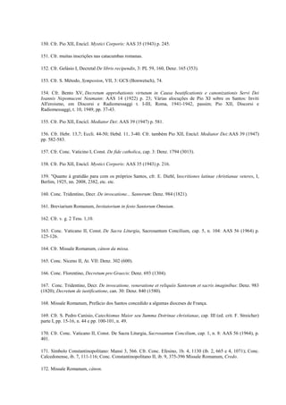 150. Cfr. Pio XII, Encícl. Mystici Corporis: AAS 35 (1943) p. 245.

151. Cfr. muitas inscrições nas catacumbas romanas.

152. Cfr. Gelásio I, Decretal De libris recipendis, 3: PL 59, 160, Denz. 165 (353).

153. Cfr. S. Método, Symposion, VII, 3: GCS (Bonwetsch), 74.

154. Cfr. Bento XV, Decretum approbationis virtutum in Causa beatificationis e canonizationis Servi Dei
Ioannis Nepomuceni Neumann: AAS 14 (1922) p. 23; Várias alocuções de Pio XI sobre os Santos: Inviti
All'eroismo, em Discorsi e Radiomessaggi t. I-III, Roma, 1941-1942, passim; Pio XII, Discorsi e
Radiomessaggi, t. 10, 1949, pp. 37-43.

155. Cfr. Pio XII, Encícl. Mediator Dei: AAS 39 (1947) p. 581.

156. Cfr. Hebr. 13,7; Eccli. 44-50; Hebd. 11, 3-40. Cfr. também Pio XII, Encícl. Mediator Dei:AAS 39 (1947)
pp. 582-583.

157. Cfr. Conc. Vaticino I, Const. De fide catholica, cap. 3: Denz. 1794 (3013).

158. Cfr. Pio XII, Encícl. Mystici Corporis: AAS 35 (1943) p. 216.

159. "Quanto à gratidão para com os próprios Santos, cfr. E. Diehl, Inscritiones latinae christianae veteres, I,
Berlim, 1925, nn. 2008, 2382, etc. etc.

160. Conc. Tridentino, Decr. De invocatione... Santorum: Denz. 984 (1821).

161. Breviarium Romanum, Invitatorium in festo Santorum Omnium.

162. Cfr. v. g. 2 Tess. 1,10.

163. Conc. Vaticano II, Const. De Sacra Liturgia, Sacrosantum Concilium, cap. 5, n. 104: AAS 56 (1964) p.
125-126.

164. Cfr. Missale Romanum, cânon da missa.

165. Conc. Niceno II, At. VII: Denz. 302 (600).

166. Conc. Florentino, Decretum pro Graecis: Denz. 693 (1304).

167. Conc. Tridentino, Decr. De invocatione, veneratione et reliquiis Santorum et sacris imaginibus: Denz. 983
(1820); Decretum de iustificatione, can. 30: Denz. 840 (1580).

168. Missale Romanum, Prefácio dos Santos concedido a algumas dioceses de França.

169. Cfr. S. Pedro Canisio, Catechismus Maior seu Summa Dotrinae christianae, cap. III (ed. crit. F. Streicher)
parte I, pp. 15-16, n. 44 e pp. 100-101, n. 49.

170. Cfr. Conc. Vaticano II, Const. De Sacra Liturgia, Sacrosantum Concilium, cap. 1, n. 8: AAS 56 (1964), p.
401.

171. Símbolo Constantinopolitano: Mansi 3, 566. Cfr. Conc. Efesino, 1b. 4, 1130 (íb. 2, 665 e 4, 1071); Conc.
Calcedonense, ib. 7, 111-116; Conc. Constantinopolitano II, ib. 9, 375-396 Missale Romanum, Credo.

172. Missale Romanum, cânon.
 