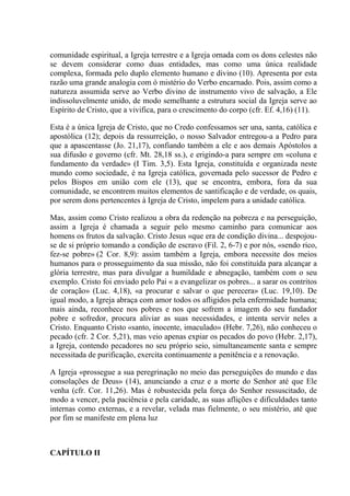 comunidade espiritual, a Igreja terrestre e a Igreja ornada com os dons celestes não
se devem considerar como duas entidades, mas como uma única realidade
complexa, formada pelo duplo elemento humano e divino (10). Apresenta por esta
razão uma grande analogia com ó mistério do Verbo encarnado. Pois, assim como a
natureza assumida serve ao Verbo divino de instrumento vivo de salvação, a Ele
indissoluvelmente unido, de modo semelhante a estrutura social da Igreja serve ao
Espírito de Cristo, que a vivifica, para o crescimento do corpo (cfr. Ef. 4,16) (11).

Esta é a única Igreja de Cristo, que no Credo confessamos ser una, santa, católica e
apostólica (12); depois da ressurreição, o nosso Salvador entregou-a a Pedro para
que a apascentasse (Jo. 21,17), confiando também a ele e aos demais Apóstolos a
sua difusão e governo (cfr. Mt. 28,18 ss.), e erigindo-a para sempre em «coluna e
fundamento da verdade» (I Tim. 3,5). Esta Igreja, constituída e organizada neste
mundo como sociedade, é na Igreja católica, governada pelo sucessor de Pedro e
pelos Bispos em união com ele (13), que se encontra, embora, fora da sua
comunidade, se encontrem muitos elementos de santificação e de verdade, os quais,
por serem dons pertencentes à Igreja de Cristo, impelem para a unidade católica.

Mas, assim como Cristo realizou a obra da redenção na pobreza e na perseguição,
assim a Igreja é chamada a seguir pelo mesmo caminho para comunicar aos
homens os frutos da salvação. Cristo Jesus «que era de condição divina... despojou-
se de si próprio tomando a condição de escravo (Fil. 2, 6-7) e por nós, «sendo rico,
fez-se pobre» (2 Cor. 8,9): assim também a Igreja, embora necessite dos meios
humanos para o prosseguimento da sua missão, não foi constituída para alcançar a
glória terrestre, mas para divulgar a humildade e abnegação, também com o seu
exemplo. Cristo foi enviado pelo Pai « a evangelizar os pobres... a sarar os contritos
de coração» (Luc. 4,18), «a procurar e salvar o que perecera» (Luc. 19,10). De
igual modo, a Igreja abraça com amor todos os afligidos pela enfermidade humana;
mais ainda, reconhece nos pobres e nos que sofrem a imagem do seu fundador
pobre e sofredor, procura aliviar as suas necessidades, e intenta servir neles a
Cristo. Enquanto Cristo «santo, inocente, imaculado» (Hebr. 7,26), não conheceu o
pecado (cfr. 2 Cor. 5,21), mas veio apenas expiar os pecados do povo (Hebr. 2,17),
a Igreja, contendo pecadores no seu próprio seio, simultaneamente santa e sempre
necessitada de purificação, exercita continuamente a penitência e a renovação.

A Igreja «prossegue a sua peregrinação no meio das perseguições do mundo e das
consolações de Deus» (14), anunciando a cruz e a morte do Senhor até que Ele
venha (cfr. Cor. 11,26). Mas é robustecida pela força do Senhor ressuscitado, de
modo a vencer, pela paciência e pela caridade, as suas aflições e dificuldades tanto
internas como externas, e a revelar, velada mas fielmente, o seu mistério, até que
por fim se manifeste em plena luz



CAPÍTULO II
 