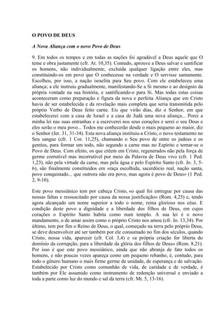 O POVO DE DEUS

A Nova Aliança com o novo Povo de Deus

9. Em todos os tempos e em todas as nações foi agradável a Deus aquele que O
teme e obra justamente (cfr. At. 10,35). Contudo, aprouve a Deus salvar e santificar
os homens, não individualmente, excluída qualquer ligação entre eles, mas
constituindo-os em povo que O conhecesse na verdade e O servisse santamente.
Escolheu, por isso, a nação israelita para Seu povo. Com ele estabeleceu uma
aliança; a ele instruiu gradualmente, manifestando-Se a Si mesmo e ao desígnio da
própria vontade na sua história, e santificando-o para Si. Mas todas estas coisas
aconteceram como preparação e figura da nova e perfeita Aliança que em Cristo
havia de ser estabelecida e da revelação mais completa que seria transmitida pelo
próprio Verbo de Deus feito carne. Eis que virão dias, diz o Senhor, em que
estabelecerei com a casa de Israel e a casa de Judá uma nova aliança... Porei a
minha lei nas suas entranhas e a escreverei nos seus corações e serei o seu Deus e
eles serão o meu povo... Todos me conhecerão desde o mais pequeno ao maior, diz
o Senhor (Jer. 31, 31-34). Esta nova aliança instituiu-a Cristo, o novo testamento no
Seu sangue (cfr. 1 Cor. 11,25), chamando o Seu povo de entre os judeus e os
gentios, para formar um todo, não segundo a carne mas no Espírito e tornar-se o
Povo de Deus. Com efeito, os que crêem em Cristo, regenerados não pela força de
germe corrutível mas incorrutível por meio da Palavra de Deus vivo (cfr. 1 Ped.
1,23), não pela virtude da carne, mas pela água e pelo Espírito Santo (cfr. Jo. 3, 5-
6), são finalmente constituídos em «raça escolhida, sacerdócio real, nação santa,
povo conquistado... que outrora não era povo, mas agora é povo de Deus» (1 Ped.
2, 9-10).

Este povo messiânico tem por cabeça Cristo, «o qual foi entregue por causa das
nossas faltas e ressuscitado por causa da nossa justificação» (Rom. 4,25) e, tendo
agora alcançado um nome superior a todo o nome, reina glorioso nos céus. E
condição deste povo a dignidade e a liberdade dos filhos de Deus, em cujos
corações o Espírito Santo habita como num templo. A sua lei é o novo
mandamento, o de amar assim como o próprio Cristo nos amou (cfr. Jo. 13,34). Por
último, tem por fim o Reino de Deus, o qual, começado na terra pelo próprio Deus,
se deve desenvolver até ser também por ele consumado no fim dos séculos, quando
Cristo, nossa vida, aparecer (cfr. Col. 3,4) e «a própria criação for liberta do
domínio da corrupção, para a liberdade da glória dos filhos de Deus» (Rom. 8,21).
Por isso é que este povo messiânico, ainda que não abranja de fato todos os
homens, e não poucas vezes apareça como um pequeno rebanho, é, contudo, para
todo o gênero humano o mais firme germe de unidade, de esperança e de salvação.
Estabelecido por Cristo como comunhão de vida, de caridade e de verdade, é
também por Ele assumido como instrumento de redenção universal e enviado a
toda a parte como luz do mundo e sal da terra (cfr. Mt. 5, 13-16).
 