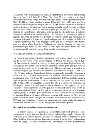 Mas, assim como Israel segundo a carne, que peregrinava no deserto, é já chamado
Igreja de Deus (cfr. 2 Esdr. 13,1; Num. 20,4; Deut. 23,1 ss.), assim o novo Israel,
que ainda caminha no tempo presente e se dirige para a futura e perene cidade (cfr.
Hebr. 13-14), se chama também Igreja de Cristo (cfr. Mt. 16,18), pois que Ele a
adquiriu com o Seu próprio sangue (cfr. At. 20,28), encheu-a com o Seu espírito e
dotou-a dos meios convenientes para a unidade visível e social. Aos que se voltam
com fé para Cristo, autor de salvação e princípio de unidade e de paz, Deus
chamou-os e constituiu-os em Igreja, a fim de que ela seja para todos e cada um
sacramento visível desta unidade salutar (15). Destinada a estender-se a todas as
regiões, ela entra na história dos homens, ao mesmo tempo que transcende os
tempos e as fronteiras dos povos. Caminhando por meio de tentações e tribulações,
a Igreja é confortada pela força da graça de Deus que lhe foi prometida pelo Senhor
para que não se afaste da perfeita fidelidade por causa da fraqueza da carne, mas
permaneça digna esposa do seu Senhor, e, sob a ação do Espírito Santo, não cesse
de se renovar até, pela cruz, chegar à luz que não conhece ocaso.

O sacerdócio comum e o sacerdócio ministerial

10. Cristo Nosso Senhor, Pontífice escolhido de entre os homens (cfr. Hebr. 5, 1-5),
fez do novo povo um «reino sacerdotal para seu Deus e Pai» (Apor. 1,6; cfr. 5, 9-
10). Na verdade, os batizados, pela regeneração e pela unção do Espírito Santo, são
consagrados para serem casa espiritual, sacerdócio santo, para que, por meio de
todas as obras próprias do cristão, ofereçam oblações espirituais e anunciem os
louvores daquele que das trevas os chamou à sua admirável luz (cfr. 1 Ped. 2, 4-
10). Por isso, todos os discípulos de Cristo, perseverando na oração e louvando a
Deus (cfr. At., 2, 42-47), ofereçam-se a si mesmos como hóstias vivas, santas,
agradáveis a Deus (cfr. Roma 12,1), dêem. testemunho de Cristo em toda a parte e
àqueles que lha pedirem dêem razão da esperança da vida eterna que neles habita
(cfr. 1 Ped. 3,15). .O sacerdócio comum dos fiéis e o sacerdócio ministerial ou
hierárquico, embora se diferenciem essencialmente e não apenas em grau,
ordenam-se mutuamente um ao outro; pois um e outro participam, a seu modo, do
único sacerdócio de Cristo (16). Com efeito, o sacerdote ministerial, pelo seu poder
sagrado, forma e conduz o povo sacerdotal, realiza o sacrifício eucarístico fazendo
as vezes de Cristo e oferece-o a Deus em nome de todo o povo; os fiéis, por sua
parte, concorrem para a oblação da Eucaristia em virtude do seu sacerdócio real
(17), que eles exercem na recepção dos sacramentos, na oração e ação de graças, no
testemunho da santidade de vida, na abnegação e na caridade operosa.

O exercício do sacerdócio comum nos sacramentos

11. A índole sagrada e, orgânica da comunidade sacerdotal efetiva-se pelos
sacramentos e pelas virtudes. Os fiéis, incorporados na Igreja pelo Batismo, são
destinados pelo caráter batismal ao culto da religião cristã e, regenerados para
filhos de Deus, devem confessar diante dos homens a fé que de Deus receberam por
meio da Igreja (18). Pelo sacramento da Confirmação, são mais perfeitamente
 