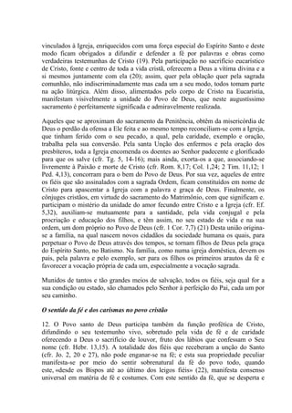 vinculados à Igreja, enriquecidos com uma força especial do Espírito Santo e deste
modo ficam obrigados a difundir e defender a fé por palavras e obras como
verdadeiras testemunhas de Cristo (19). Pela participação no sacrifício eucarístico
de Cristo, fonte e centro de toda a vida cristã, oferecem a Deus a vítima divina e a
si mesmos juntamente com ela (20); assim, quer pela oblação quer pela sagrada
comunhão, não indiscriminadamente mas cada um a seu modo, todos tomam parte
na ação litúrgica. Além disso, alimentados pelo corpo de Cristo na Eucaristia,
manifestam visivelmente a unidade do Povo de Deus, que neste augustíssimo
sacramento é perfeitamente significada e admiravelmente realizada.

Aqueles que se aproximam do sacramento da Penitência, obtêm da misericórdia de
Deus o perdão da ofensa a Ele feita e ao mesmo tempo reconciliam-se com a Igreja,
que tinham ferido com o seu pecado, a qual, pela caridade, exemplo e oração,
trabalha pela sua conversão. Pela santa Unção dos enfermos e pela oração dos
presbíteros, toda a Igreja encomenda os doentes ao Senhor padecente e glorificado
para que os salve (cfr. Tg. 5, 14-16); mais ainda, exorta-os a que, associando-se
livremente à Paixão e morte de Cristo (cfr. Rom. 8,17; Col. 1,24; 2 Tim. 11,12; 1
Ped. 4,13), concorram para o bem do Povo de Deus. Por sua vez, aqueles de entre
os fiéis que são assinalados com a sagrada Ordem, ficam constituídos em nome de
Cristo para apascentar a Igreja com a palavra e graça de Deus. Finalmente, os
cônjuges cristãos, em virtude do sacramento do Matrimônio, com que significam e.
participam o mistério da unidade do amor fecundo entre Cristo e a Igreja (cfr. Ef.
5,32), auxiliam-se mutuamente para a santidade, pela vida conjugal e pela
procriação e educação dos filhos, e têm assim, no seu estado de vida e na sua
ordem, um dom próprio no Povo de Deus (cfr. 1 Cor. 7,7) (21) Desta união origina-
se a família, na qual nascem novos cidadãos da sociedade humana os quais, para
perpetuar o Povo de Deus através dos tempos, se tornam filhos de Deus pela graça
do Espírito Santo, no Batismo. Na família, como numa igreja doméstica, devem os
pais, pela palavra e pelo exemplo, ser para os filhos os primeiros arautos da fé e
favorecer a vocação própria de cada um, especialmente a vocação sagrada.

Munidos de tantos e tão grandes meios de salvação, todos os fiéis, seja qual for a
sua condição ou estado, são chamados pelo Senhor à perfeição do Pai, cada um por
seu caminho.

O sentido da fé e dos carismas no povo cristão

12. O Povo santo de Deus participa também da função profética de Cristo,
difundindo o seu testemunho vivo, sobretudo pela vida de fé e de caridade
oferecendo a Deus o sacrifício de louvor, fruto dos lábios que confessam o Seu
nome (cfr. Hebr. 13,15). A totalidade dos fiéis que receberam a unção do Santo
(cfr. Jo. 2, 20 e 27), não pode enganar-se na fé; e esta sua propriedade peculiar
manifesta-se por meio do sentir sobrenatural da fé do povo todo, quando
este, «desde os Bispos até ao último dos leigos fiéis» (22), manifesta consenso
universal em matéria de fé e costumes. Com este sentido da fé, que se desperta e
 