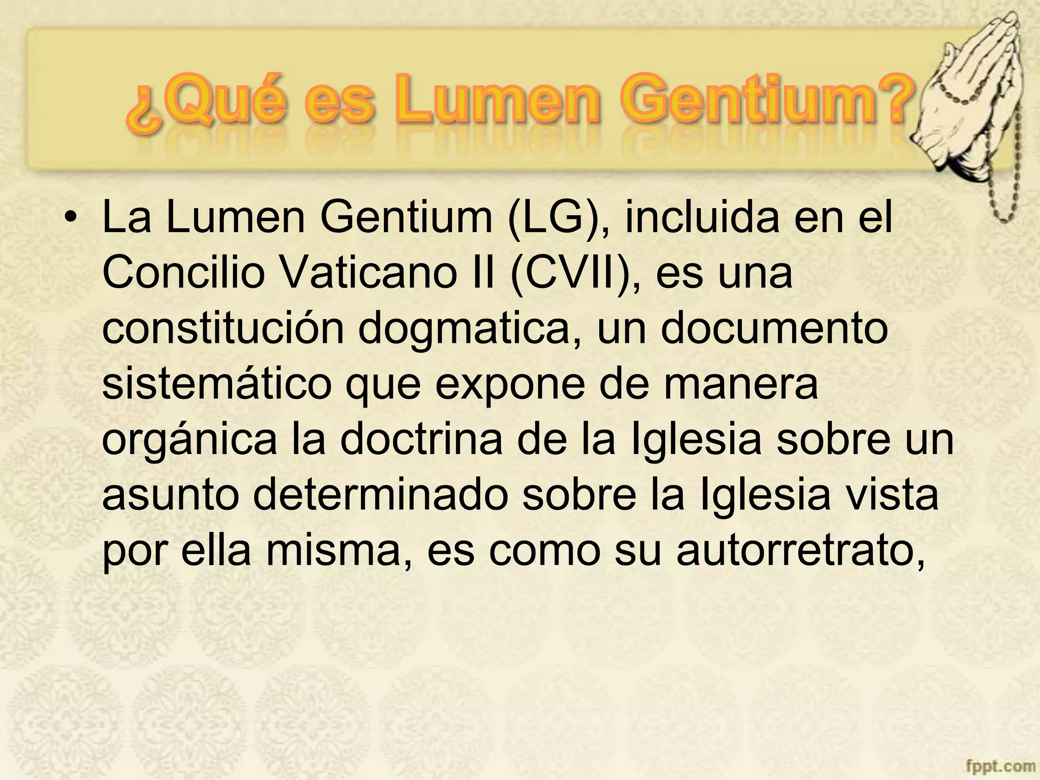 • La Lumen Gentium (LG), incluida en el
Concilio Vaticano II (CVII), es una
constitución dogmatica, un documento
sistemático que expone de manera
orgánica la doctrina de la Iglesia sobre un
asunto determinado sobre la Iglesia vista
por ella misma, es como su autorretrato,
 
