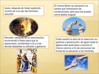 Jesús, después de haber padecido
muerte de cruz por los hombres,
resucitó!
El mismo Señor se comparó a la
piedra que rechazaron los
constructores, pero que fue puesta
como piedra angular
Salvador, después de su resurrección,
encomendó a Pedro para que la
apacentara, confiándole a él y a los
demás Apóstoles su difusión y gobierno
Cristo realizó la obra de la redención en
pobreza y persecución, de igual modo la
Iglesia está destinada a recorrer el
mismo camino a fin de comunicar los
frutos de la salvación a los hombres.
 