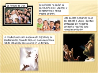 EL Pueblo de Dios se unificara no según la
carne, sino en el Espíritu, y
constituyera el nuevo
Pueblo de Dios. 
Este pueblo mesiánico tiene
por cabeza a Cristo, «que fue
entregado por nuestros
pecados y resucitó para
nuestra salvación»
La condición de este pueblo es la dignidad y la
libertad de los hijos de Dios, en cuyos corazones
habita el Espíritu Santo como en un templo. 
 