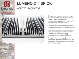 5
 Специально спроектированный корпус
с учетом уникального термодизайна
способствует улучшенному
теплоотводу, создавая оптимальный
режим работы светодиодов
 Оптимальное соотношение площади
поверхности и веса корпуса-радиатора
 Корпус светильников изготавливается
методом экструзии из алюминиевого
сплава 6061 с поверхностным
анодированием толщиной 20 мкм
 Внутренние каналы в профиле
позволяют максимально защитить все
кабельные соединения от воздействия
внешних факторов.
КОРПУС-РАДИАТОР
Преимущества
LUMENOID™ BRICK
 