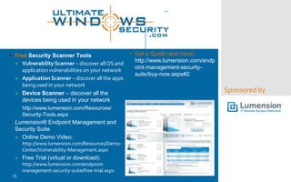 • Free Security Scanner Tools
» Vulnerability Scanner – discover all OS and
application vulnerabilities on your network
» Application Scanner – discover all the apps
being used in your network
» Device Scanner – discover all the
devices being used in your network
http://www.lumension.com/Resources/
Security-Tools.aspx

• Lumension® Endpoint Management and
Security Suite
» Online Demo Video:
http://www.lumension.com/Resources/DemoCenter/Vulnerability-Management.aspx

» Free Trial (virtual or download):
15

http://www.lumension.com/endpointmanagement-security-suite/free-trial.aspx

• Get a Quote (and more)
http://www.lumension.com/endp
oint-management-securitysuite/buy-now.aspx#2

Sponsored by

 