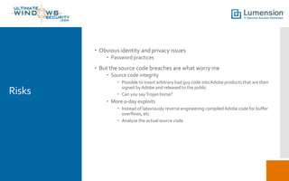  Obvious identity and privacy issues
 Password practices

 But the source code breaches are what worry me
 Source code integrity

Risks

 Possible to insert arbitrary bad guy code into Adobe products that are then
signed by Adobe and released to the public
 Can you say Trojan horse?

 More 0-day exploits
 Instead of laboriously reverse engineering compiled Adobe code for buffer
overflows, etc
 Analyze the actual source code

 