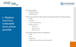  Great examples
 Adobe Acrobat
 Adobe Reader

1. Replace
common,
vulnerable
tools where
possible

 There are awesome free and for pay replacements for both products





Faster
Cheaper
Less irritating to use
Better security
 Obscurity
 Attack surface
 Better coding?

 Not really replacements available for





Flash
Java
Adobe Air
Other Adobe content creation products

 