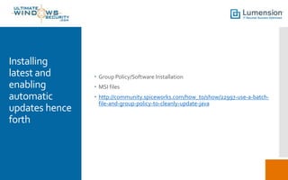 Installing
latest and
enabling
automatic
updates hence
forth
 Group Policy/Software Installation
 MSI files
 http://community.spiceworks.com/how_to/show/22997-use-a-batch-
file-and-group-policy-to-cleanly-update-java
 