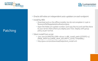 Patching
 Oracle still relies on independent auto-updaters on each endpoint
 Install by MSI
 Download and run the offline installer, but do not complete it. Look in
%userprofile%appdatalocallowsunjava.
 Open the folder jre<update number> and copy the msi and cab files there
to your server share where you deploy your msis. Deploy with group
policy as per normal.
 Silent install from script
 <jre>.exe [/s] [INSTALLDIR=<drive>:<JRE_install_path>] [STATIC=1]
[WEB_JAVA=0/1] [WEB_JAVA_SECURITY_LEVEL=VH/H/M/L]
 http://java.com/en/download/help/silent_install.xml
 