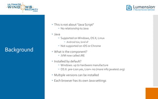 Background
 This is not about “Java Script”
 No relationship to Java
 Java
 Supported onWindows,OS X, Linux
 Android too, kind of
 Not supported on iOS or Chrome
 What is the component?
 JVM now called JRE
 Installed by default?
 Windows: up to hardware manufacture
 OS X: pre-Lion yes, Lion+ no (more info javatest.org)
 Multiple versions can be installed
 Each browser has its own Java settings
 