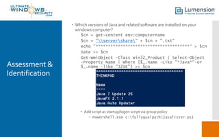 Assessment &
Identification
 Which versions of Java and related software are installed on your
windows computer?
$cn = get-content env:computername
$cn = “servershare” + $cn + ".txt“
echo "**************************************“ > $cn
Date >> $cn
Get-WmiObject -Class Win32_Product | Select-Object
-Property Name | Where {$_.name -Like "*Java*“-or
$_.name -like "J2SE"} >> $cn
 Add script as startup/logon script via group policy
 Powershell.exe c:fullyqualpathjavalister.ps1
 