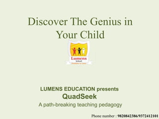 LUMENS EDUCATION presents
QuadSeek
A path-breaking teaching pedagogy
Discover The Genius in
Your Child
Phone number : 9820842386/9372412101
 