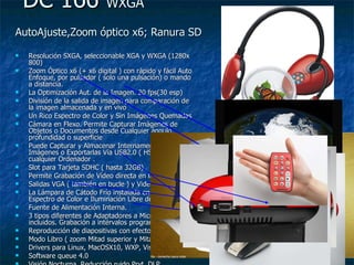 DC 166  WXGA AutoAjuste,Zoom óptico x6; Ranura SD   Resolución SXGA, seleccionable XGA y WXGA (1280x 800) Zoom Óptico x6 (+ x6 digital ) con rápido y fácil Auto Enfoque, por pulsador ( solo una pulsación) o mando a distancia.  La Optimización Aut. de la Imagen. 20 fps(30 esp) División de la salida de imagen para comparación de la imagen almacenada y en vivo Un Rico Espectro de Color y Sin Imágenes Quemadas Cámara en Flexo. Permite Capturar Imágenes de Objetos o Documentos desde Cualquier ángulo, profundidad o superficie Puede Capturar y Almacenar Internamente 120 Imágenes o Exportarlas Vía USB2.0 ( HS 480 Mbps) a cualquier Ordenador . Slot para Tarjeta SDHC ( hasta 32GB) Permite Grabación de Vídeo directa en la SD Salidas VGA ( también en bucle ) y Video C. La Lámpara de Cátodo Frío instalada en flexo => Rico Espectro de Color e Iluminación Libre de Reflejos Fuente de Alimentación Interna.  3 tipos diferentes de Adaptadores a Microscópio incluidos. Grabación a intérvalos programables Reproducción de diapositivas con efectos Modo Libro ( zoom Mitad superior y Mitad Inferior)  Drivers para Linux, MacOSX10, WXP, Vista Software queue 4.0 Visión Nocturna, Reducción ruido Pryt. DLP 