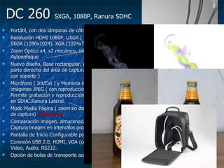 DC 260  SXGA, 1080P, Ranura SDHC   Portátil, con dos lámparas de cátodo frío Resolución HDMI 1080P, UXGA ( 1600x1200), SXGA (1280x1024), XGA (1024x768)  Zoom Óptico x4, x2 mecánico, x4,8 digital, Autoenfoque Nuevo diseño, Base rectangular, mando local en la parte derecha del área de captura. Mando remoto ( con soporte )  Micrófono ( Int/Ext ) y Memoria interna de 240 imágenes JPEG ( con reproducción tipo PP). Permite grabación y reproducción de audio y vídeo en SDHC.Ranura Lateral. Modo Media Página ( zoom en dos mitades del área de captura)  instantánea .  Comparación imagen, almacenada y en vivo. Captura imagen en intervalos programables. Pantalla de Inicio Configurable por Usuario Conexión USB 2.0, HDMI, VGA (con Bucle), C-Video, Audio, RS232. Opción de bolsa de transporte acolchada 