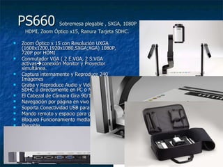 PS660  Sobremesa plegable , SXGA, 1080P HDMI, Zoom Óptico x15, Ranura Tarjeta SDHC. Zoom Óptico x 15 con Resolución UXGA (1600x1200,1920x1080,SXGA;XGA) 1080P, 720P por HDMI  Conmutador VGA ( 2 E.VGA, 2 S.VGA activas  conexión Monitor y Proyector simultánea. Captura internamente y Reproduce 240 Imágenes Graba y Reproduce Audio y Video en Tarjeta SDHC o directamente en PC o Mac El Cabezal de Cámara Gira 90/180/270 º.  Navegación por página en vivo Soporta Conectividad USB para PC y Macintosh Mando remoto y espacio para guardarlo Bloqueo Funcionamiento mediante Password Plegable 